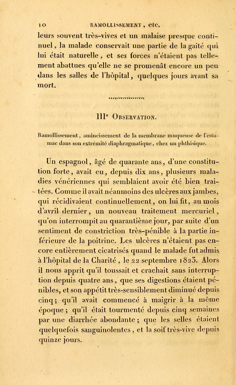 leurs souvent très-vives et un malaise presque conti- nuel , la malade conservait une partie de la gaîté qui; lui était naturelle, et ses forces n'étaient pas telle- ment abattues qu'elle ne se promenât encore un peu dans les salles de l'hôpital, quelques jours ayant sa mort. V».V>/VW\VVV\V\\VV>| IIP Observation. Ramollissement, amincissement de la membrane muqueuse de l'eslo- mac dans son extrémité diaphnrgmatique, chez un phlhisique. Un espagnol, âgé de quarante ans, d'une constitu- tion forte, avait eu, depuis dix ans, plusieurs mala- dies vénériennes qui semblaient avoir été bien trai- tées. Comme il avait néanmoins des ulcères aux jambes, qui récidivaient continuellement, on lui fit, au mois d'avril dernier, un nouveau traitement mercuriel , qu'on interrompit au quarantième jour, par suite d'un sentiment de constriction très-pénible à la partie in- férieure de la poitrine. Les ulcères n'étaient pas en- core entièrement cicatrisés quand le malade fut admis à l'hôpital de la Charité , le 22 septembre 1823. Alors il nous aj)prit qu'il toussait et crachait sans interrup- tion depuis quatre ans, que ses digestions étaient pé- nibles, et son appétit très-sensiblement diminué depuis cinq; qu'il avait commencé à maigrir à la même époque ; qu'il était tourmenté depuis cinq semaines par une diarrhée abondante ; que les selles étaient quelquefois sanguinolentes, et la soif très-vive depuis quinze jours.