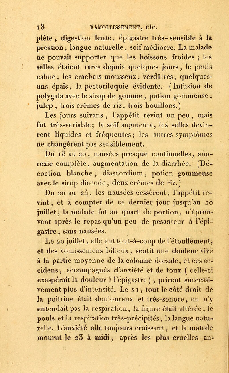 plète , digestion lente, épigastre très-sensible à la pression, langue naturelle, soif médiocre. La malade ne pouvait supporter que les boissons froides ; les selles étaient rares depuis quelques jours, le pouls calme, les crachats mousseux, verdâtres, quelques- uns épais , la pectoriloquie évidente. ( Infusion de polygala avec le sirop de gomme , potion gommeuse, julep , trois crèmes de riz, trois bouillons.) Les jours suivans , l'appétit revint un peu, mais fut très-variable; la soif augmenta, les selles devin- rent liquides et fréquentes; les autres symptômes ne changèrent pas sensiblement. Du 18 au 20, nausées presque continuelles, ano- rexie complète, augmentation de la diarrhée. (Dé- coction blanche , diascordium, potion gommeuse avec le sirop diacode, deux crèmes de riz.) Du 20 au 34, les nausées cessèrent, l'appétit re- vint , et à compter de ce dernier jour jusqu'au 20 juillet, la malade fut au quart de portion, n'éprou- vant après le repas qu'un peu de pesanteur à l'épi- gastre, sans nausées. Le 20 juillet, elle eut tout-à-coup de l'étoufTement, et des vomissemens bilieux, sentit une douleur vive à la partie moyenne de la colonne dorsale, et ces ac- cidens, accompagnés d'anxiété et de toux ( celle-ci exaspérait la douleur à l'épigastre) , prirent successi- vement plus d'intensité. Le 21, tout le côté droit de la poitrine était douloureux et très-sonore, on n'y entendait pas la respiration, la figure était altérée, le pouls et la respiration très-précipités, la langue natu- relle. L'anxiété alla toujours croissant, et la malade mourut le 23 à midi, après les plus cruelles an-