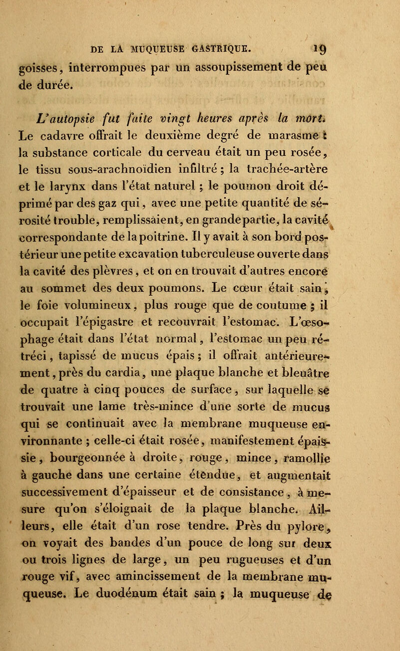 goisses, interrompues par un assoupissement de peu de durée. L'autopsie fut faite vingt heures apr;ès la mortt Le cadavre offrait le deuxième degré de marasme i la substance corticale du cerveau était un peu rosée, le tissu sous-arachnoïdien infiltré ; la trachée-artère et le larynx dans l'état naturel ; le poumon droit dé- primé par des gaz qui, avec une petite quantité de sé- rosité trouble, remplissaient, en grandepartie, la cavité correspondante de la poitrine. Il y avait à son bord pos- térieur une petite excavation tuberculeuse ouverte dans la cavité des plèvres, et on en trouvait d'autres encore au sommet des deux poumons. Le cœur était sainj le foie volumineux, plus rouge que de coutume ; il occupait l'épigastre et recouvrait l'estomac. L'œso- phage était dans l'état normal, l'estomac un peu ré- tréci , tapissé de mucus épais ; il offrait antérieure-^ ment, près du cardia, une plaque blanche et bleuâtre de quatre à cinq pouces de surface, sur laquelle se trouvait une lame très-mince d'une sorte de mucus qui se continuait avec la membrane muqueuse en- vironnante ; celle-ci était rosée, manifestement épais, sie , bourgeonnée à droite, rouge , mince , ramollie à gauche dans une certaine étendue, et augmentait successivement d'épaisseur et de consistance , à me- sure qu'on s'éloignait de la plaque blanche. Ail- leurs, elle était d'un rose tendre. Près du pylore, on voyait des bandes d'un pouce de long sur deux ou trois lignes de large, un peu rugueuses et d'un rouge vif, avec amincissement de la membrane mu- queuse. Le duodénum était sain ; la muqueuse dç