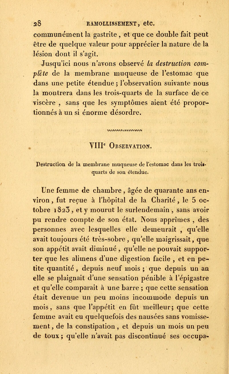 communément la gastrite , et que ce double fait peut être de quelque valeur pour apprécier la nature de la lésion dont il s'agit. Jusqu'ici nous n'avons observé la destruction com- plète de la membrane muqueuse de l'estomac que dans une petite étendue ; l'observation suivante nous la montrera dans les trois-quarts de la surface de ce viscère , sans que les symptômes aient été propor- tionnés à un si énorme désordre. V\VM VW V lAA; tVi W\ %) YIIP Observation. Pestruction de la membrane muqueuse de l'estomac dans les troi»- quarts de son étendue. Une femme de chambre, âgée de quarante ans en- viron , fut reçue à l'hôpital de la Charité, le 5 oc- tobre 1823, et y mourut le surlendemain , sans avoir pu rendre compte de son état. Nous apprîmes , des personnes avec lesquelles elle demeurait , qu'elle avait toujours été très-sobre , qu'elle maigrissait, que son appétit avait diminué , qu'elle ne pouvait suppor- ter que les alimens d'une digestion facile , et en pe- tite quantité, depuis neuf mois ; que depuis un an elle se plaignait d'une sensation pénible à l'épigastre et qu'elle comparait à une barre ; que cette sensation était devenue un peu moins incommode depuis un mois, sans que l'appétit en fût meilleur; que cette femme avait eu quelquefois des nausées sans vomisse- ment, de la constipation, et depuis un mois un peu de toux ; qu'elle n'avait pas discontinué ses occupa-