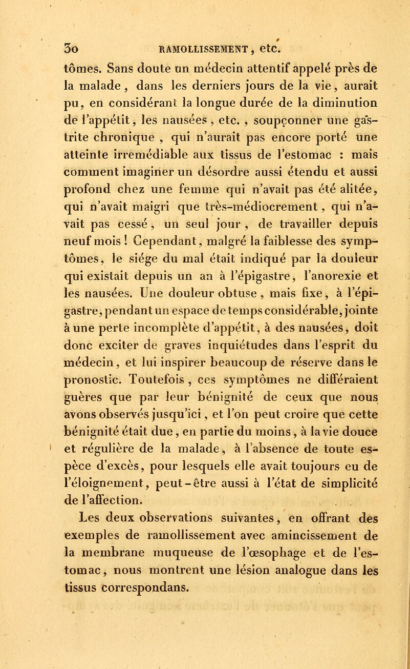 tomes. Sans doute an médecin attentif appelé près de la malade , dans les derniers jours de la vie, aurait pu, en considérant la longue durée de la diminution de l'appétit, les nausées, etc. , soupçonner une gas- trite chronique , qui n'aurait pas encore porté une atteinte irrémédiable aux tissus de l'estomac : mais comment imaginer un désordre aussi étendu et aussi profond chez une femme qui n'avait pas été alitée, qui n'avait maigri que très-médiocrement, qui n'a- vait pas cessé , un seul jour , de travailler depuis neuf mois î Cependant, malgré la faiblesse des symp- tômes, le siège du mal était indiqué par la douleur qui existait depuis un an à l'épigastre, l'anorexie et les nausées. Une douleur obtuse , mais fixe, à l'épi- gastre, pendant un espace de temps considérable, jointe aune perte incomplète d'appétit, à des nausées, doit donc exciter de graves inquiétudes dans l'esprit du médecin, et lui inspirer beaucoup de réserve dans le pronostic. Toutefois , ces symptômes ne différaient guères que par leur bénignité de ceux que nous avons observés jusqu'ici, et l'on peut croire que cette bénignité était due, en partie du moins, à la vie douce et régulière de la malade, à l'absence de toute es- pèce d'excès, pour lesquels elle avait toujours eu de l'éloignement, peut-être aussi à l'état de simplicité de l'affection. Les deux observations suivantes, en ojffrant des exemples de ramollissement avec amincissement de la membrane muqueuse de l'œsophage et de l'es- tomac, nous montrent une lésion analogue dans les tissus correspondans.