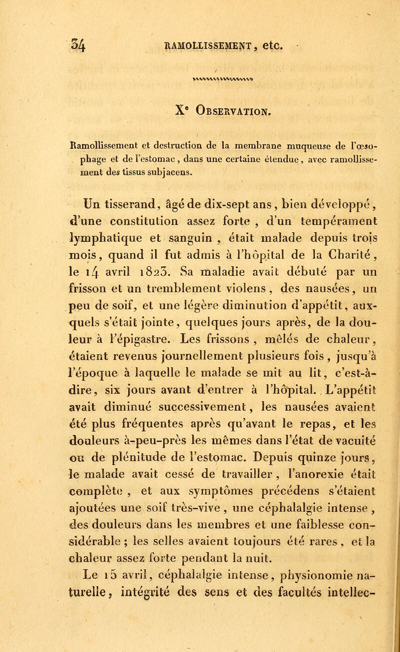 ww wv\ vwtw wvw X* Observation. Ramollissement et destruction de la membrane muqueuse de l'œso- phage et de l'estomac , dans une certaine étendue, avec ramollisse- ment des tissus subjacens. Un tisserand, âgé de dix-sept ans, bien développe, d'une constitution assez forte , d'un tempérament lymphatique et sanguin , était malade depuis trois mois, quand il fut admis à l'hôpital de la Charité, le i4 avril 1823. Sa maladie avait débuté par un frisson et un tremblement violens , des nausées, un peu de soif, et une légère diminution d'appétit, aux- quels s'était jointe, quelques jours après, de la dou- leur à l'épigastre. Les frissons, mêlés de chaleur, étaient revenus journellement plusieurs fois , jusqu'à l'époque à laquelle le malade se mit au lit, c'est-à- dire, six jours avant d'entrer à l'hôpital.. L'appétit avait diminué successivement, les nausées avaient été plus fréquentes après qu'avant le repas, et les douleurs à-peu-près les mêmes dans l'état de vacuité ou de plénitude de l'estomac. Depuis quinze jours, le malade avait cessé de travailler , l'anorexie était complète , et aux symptômes précédens s'étaient ajoutées une soif très-vive , une céphalalgie intense , des douleurs dans les membres et une faiblesse con- sidérable ; les selles avaient toujours été rares , et la chaleur assez forte pendant la nuit. Le i5 avril, céphalalgie intense, physionomie na- turelle, intégrité des sens et des facultés inteliec-