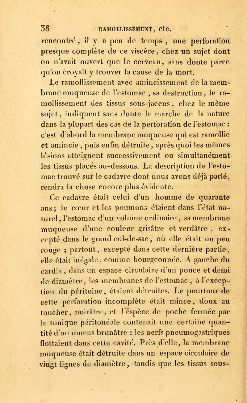 rencontré, il y a peu de temps , une perforation presque complète de ce viscère, chez un sujet dont on n'avait ouvert que le cerveau, sans doute parce qu'on croyait y trouver la cause de la mort. Le ramollissement avec amincissement de la mem- brane muqueuse de l'estomac , sa destruction, le ra- mollissement des tissus sous-jacens, chez le même sujet, indiquent sans doute I? marche de la nature dans la plupart des cas de la perforation de l'estomac : c'est d'abord la membrane muqueuse qui est ramollie et amincie , puis enfin détruite, après quoi les mêmes lésions atteignent successivement ou simultanénient les tissus placés au-dessous. La clescription de l'esto- mac trouvé sur le cadavre dont nous avons déjà parlé, rendra la chose encore plus évidente. Ce cadavre était celui d'un homme de quarante ans ; le cœur et les poumons étaient dans l'état na- turel, l'estomac d'un volume ordinaire , sa membrane muqueuse d'une couleur grisâtre et verdâtre , ex* cepté dans le grand cul-de-sac, où elle était un peu rouge ; partout, excepté dans cette dernière partie, elle était inégale, comme bourgeonnée. A gauche du cardia , dans un espace circulaire d'un pouce et demi de diamètre, les membranes de l'estomac , à l'excep- tion du péritoine, étaient détruites. Le pourtour de cette perforation incomplète était mince, doux au toucher, noirâtre, et l'espèce de poche fermée par la tunique péritonéale contenait une certaine quan- tité d'un mucus brunâtre : les nerfs pneumogastriques flottaient dans cette cavité. Près d'elle, la membrane muqueuse était détruite dans un espace circulaire de vingt lignes de diamètre, tandis que les tissus sous-