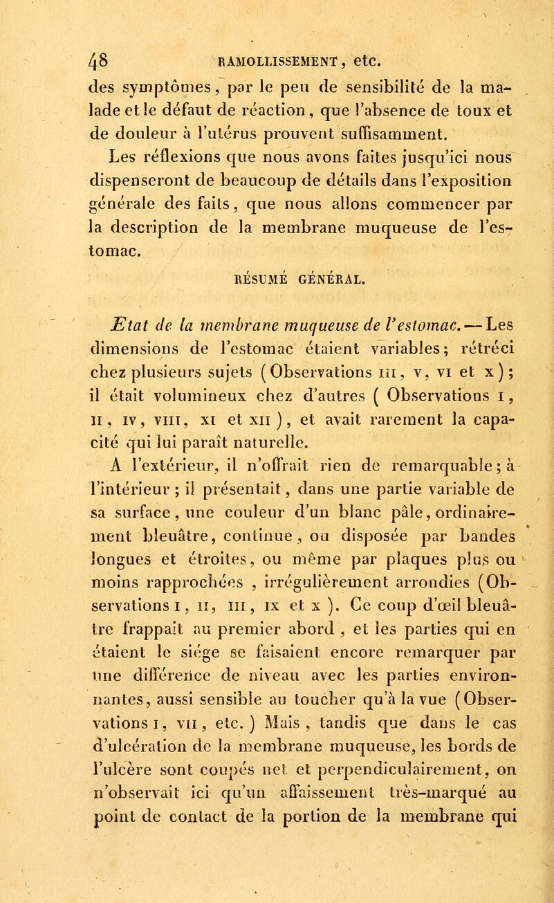 des symptômes, par le peu de sensibilité de la ma- lade et le défaut de réaction, que l'absence de toux et de douleur à l'utérus prouvent suffisamment. Les réflexions que nous avons faites jusqu'ici nous dispenseront de beaucoup de détails dans l'exposition générale des faits, que nous allons commencer par la description de la membrane muqueuse de l'es- tomac. RÉSUMÉ GÉNÉRAL. Etat de la membrane muqueuse de l'estomac. — Les dimensions de l'estomac étaient variables; rétréci chez plusieurs sujets (Observations m, v, vi et x); il était volumineux chez d'autres ( Observations i, II, IV, viiï, XI et XII ), et avait rarement la capa- cité qui lui paraît naturelle. A l'extérieur, il n'offrait rien de remarquable ; à l'intérieur ; il présentait, dans une partie variable de sa surface , une couleur d'un blanc pâle, ordinaire- ment bleuâtre, continue, ou disposée par bandes longues et étroites, ou môme par plaques plus ou moins rapprochées , irrégulièrement arrondies (Ob- servations I, II, III, IX et X ). Ce coup d'œil bleuâ- tre frappait au premier abord , et les parties qui en étaient le siège se faisaient encore remarquer par une différerice de niveau avec les parties environ- nantes, aussi sensible au toucher qu'à la vue ( Obser- vations i, VII, etc.) Mais, tandis que dans le cas d'ulcération de la membrane muqueuse, les bords de l'ulcère sont coupés net et perpendiculairement, on n'observait ici qu'un aflaissement très-marqué au point de contact de la portion de la membrane qui