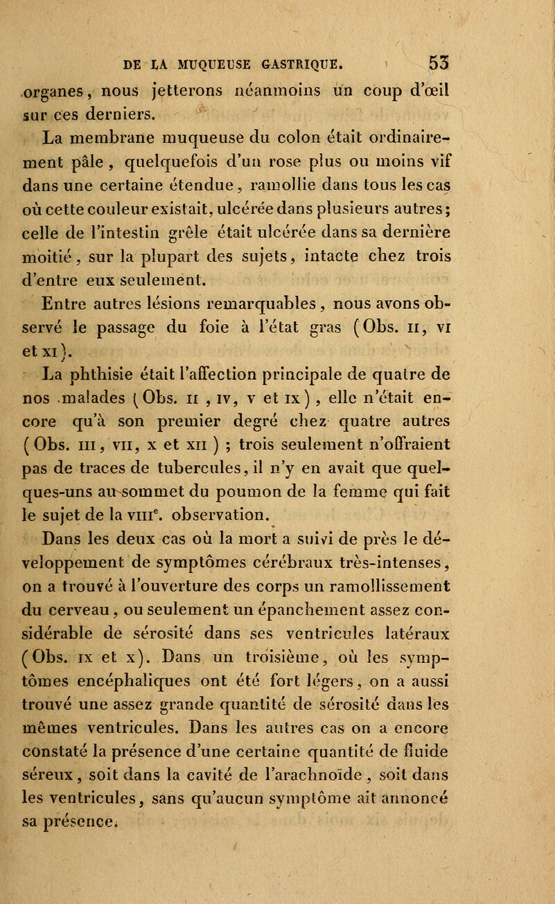 organes, nous jetterons néanmoins un coup d'œil sur ces derniers. La membrane muqueuse du colon était ordinaire- ment pâle , quelquefois d'un rose plus ou moins vif dans une certaine étendue, ramollie dans tous les cas où cette couleur existait, ulcérée dans plusieurs autres ; celle de l'intestin grêle était ulcérée dans sa dernière moitié, sur la plupart des sujets, intacte chez trois d'entre eux seulement. Entre autres lésions remarquables , nous avons ob- servé le passage du foie à l'état gras (Obs. ii, vi et xi). La phthisie était l'affection principale de quatre de nos .malades (Obs. ii , iv, v et ix) , elle n'était en- core qu'à son premier degré chez quatre autres ( Obs. III, VII, X et XII ) ; trois seulement n'offraient pas de traces de tubercules, il n'y en avait que quel- ques-uns au sommet du poumon de la femme qui fait le sujet de la viif. observation. Dans les deux cas où la mort a suivi de près le dé- veloppement de symptômes cérébraux très-intenses, on a trouvé à l'ouverture des corps un ramollissement du cerveau, ou seulement un épanchement assez con- sidérable de sérosité dans ses ventricules latéraux (Obs. IX et x). Dans un troisième, où les symp- tômes encéphaliques ont été fort légers, on a aussi trouvé une assez grande quantité de sérosité dans les mêmes ventricules. Dans les autres cas on a encore constaté la présence d'une certaine quantité de fluide séreux, soit dans la cavité de l'arachnoïde , soit dans les ventricules, sans qu'aucun symptôme ait annoncé sa présence.