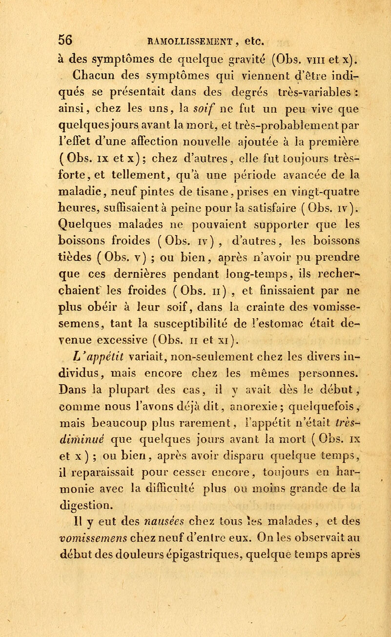 à des symptômes de quelque gravité (Obs. viiï et x). , Chacun des symptômes qui viennent d'être indi- ques se présentait dans des degrés très-variables : ainsi, chez les uns, la soif ne fut un peu vive que quelques jours avant la mort, et très-probablement par l'effet d'une affection nouvelle ajoutée à la première (Obs. IX etx); chez d'autres, elle fut toujours très- forte, et tellement, qu'à une période avancée de la maladie, neuf pintes de tisane, prises en vingt-quatre heures, suffisaient à peine pour la satisfaire ( Obs. iv). Quelques malades ne pouvaient supporter que les boissons froides (Obs. iv) , d'autres, les boissons tièdes (Obs. v) ; ou bien, après n'avoir pu prendre que ces dernières pendant long-temps, ils recher-» chaienf les froides (Obs. ii) , et finissaient par ne plus obéir à leur soif, dans la crainte des vomisse- semens, tant la susceptibilité de l'estomac était de- venue excessive (Obs. ii et xi). L'appétit variait, non-seulement chez les divers in- dividus, mais encore chez les mêmes personnes. Dans la plupart des cas, il y avait dès le début, comme nous l'avons déjà dit, anorexie; quelquefois, mais beaucoup plus rarement, l'appétit n'était très- diminué que quelques jours avant la mort ( Obs. ix et X ) ; ou bien, après avoir disparu quelque temps, il reparaissait pour cesser encore, toujours en har- monie avec la difficulté plus ou moins grande de la digestion. Il y eut des nausées chez tous îes malades, et des vomissemens chez neuf d'entre eux. On les observait au début des douleurs épigastriques, quelque temps après