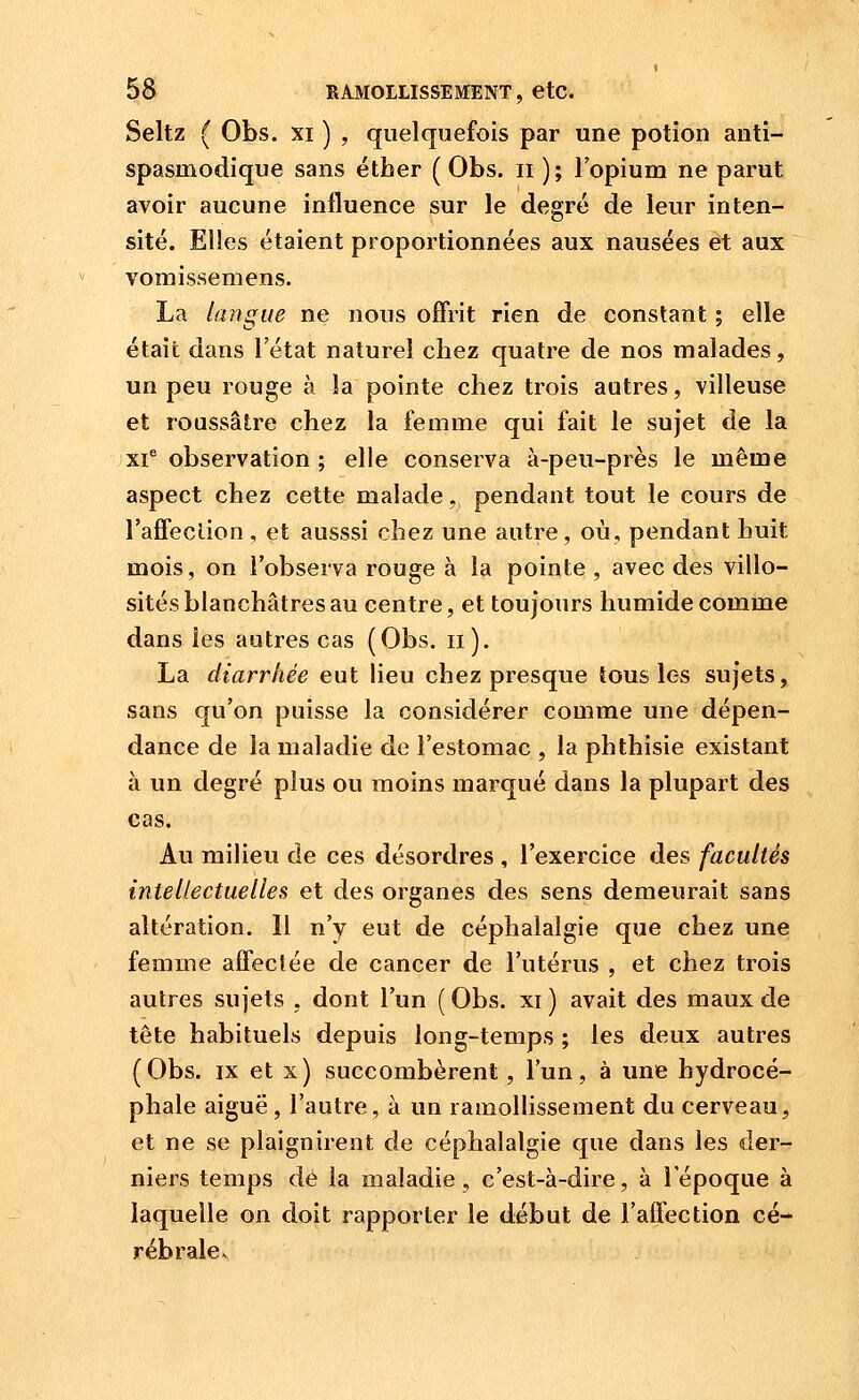 Seltz ( Obs. XI ) , quelquefois par une potion anti- spasmodique sans étber ( Obs. ii ); l'opium ne parut avoir aucune influence sur le degré de leur inten- sité. Elles étaient proportionnées aux nausées et aux vomissemens. La langue ne nous offrit rien de constant ; elle était dans l'état naturel chez quatre de nos malades, un peu rouge à la pointe chez trois autres, villeuse et roussâlre chez la femme qui fait le sujet de la xi^ observation; elle conserva à-peu-près le même aspect chez cette malade, pendant tout le cours de l'affecLion , et ausssi chez une autre, où, pendant huit mois, on l'observa rouge à la pointe , avec des villo- sités blanchâtres au centre, et toujours humide comme dans les autres cas (Obs. II). La diarrhée eut lieu chez presque tous les sujets, sans qu'on puisse la considérer comme une dépen- dance de la maladie de l'estomac , la phthisie existant à un degré plus ou moins marqué dans la plupart des cas. Au milieu de ces désordres , l'exercice des facultés intellectuelles et des organes des sens demeurait sans altération. Il n'y eut de céphalalgie que chez une femme affectée de cancer de l'utérus , et chez trois autres sujets , dont l'un ( Obs. xi ) avait des maux de tête habituels depuis long-temps ; les deux autres (Obs. IX et x) succombèrent, l'un, à une hydrocé- phale aiguë, l'autre, à un ramollissement du cerveau, et ne se plaignirent de céphalalgie que dans les der- niers temps dé la maladie, c'est-à-dire, à l'époque à laquelle on doit rapporter le début de l'affection cé-^ rébrale^