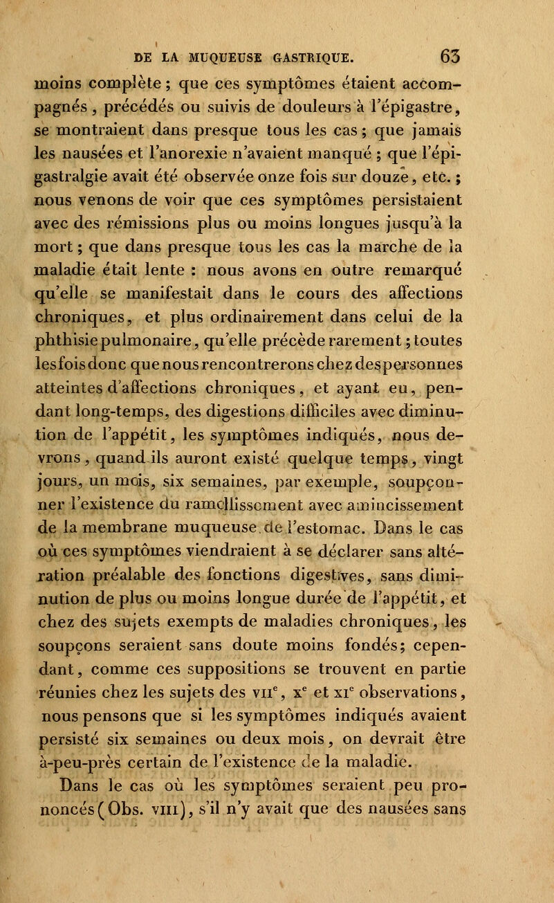 moins complète ; que ces symptômes étaient accom- pagnés , précédés ou suivis de douleurs à l'épigastre, se montraient dans presque tous les cas ; que jamais les nausées et l'anorexie n'avaient manqué ; que l'épi- gastralgie avait été observée onze fois sur douze, etc. ; mous venons de voir que ces symptômes persistaient avec des rémissions plus ou moins longues jusqu'à la mort ; que dans presque tous les cas la marche de la maladie était lente : nous avons en outre remarqué qu'elle se manifestait dans le cours des affections chroniques, et plus ordinairement dans celui de la phthisie pulmonaire, qu'elle précède rarement ; toutes lesfoisdonc que nous rencontrerons chez despçjsonnes atteintes d'affections chroniques, et ayant eu, pen- dant long-temps, des digestions difficiles avec diminu- tion de l'appétit, les symptômes indiqués, nous de- vrons , quand ils auront existé quelque temps, vingt jours, un mois, six semaines, par exemple, soupçon- ner l'existence du ramç|lissoment avec amincissement de la membrane muqueuse, de l'estomac. Dans le cas où ces symptômes viendraient à se déclarer sans alté- jation préalable àes fonctions digestives, sans dimi- nution de plus ou moins longue durée de l'appétit, et chez des sujets exempts de maladies chroniques, les soupçons seraient sans doute moins fondés; cepen- dant , comme ces suppositions se trouvent en partie réunies chez les sujets des vii^, x^ et xi^ observations, nous pensons que si les symptômes indiqués avaient persisté six semaines ou deux mois, on devrait être à-peu-près certain de l'existence de la maladie. Dans le cas où les symptômes seraient peu pro- noncés (Obs. vin], s'il n'y avait que des nausées sans