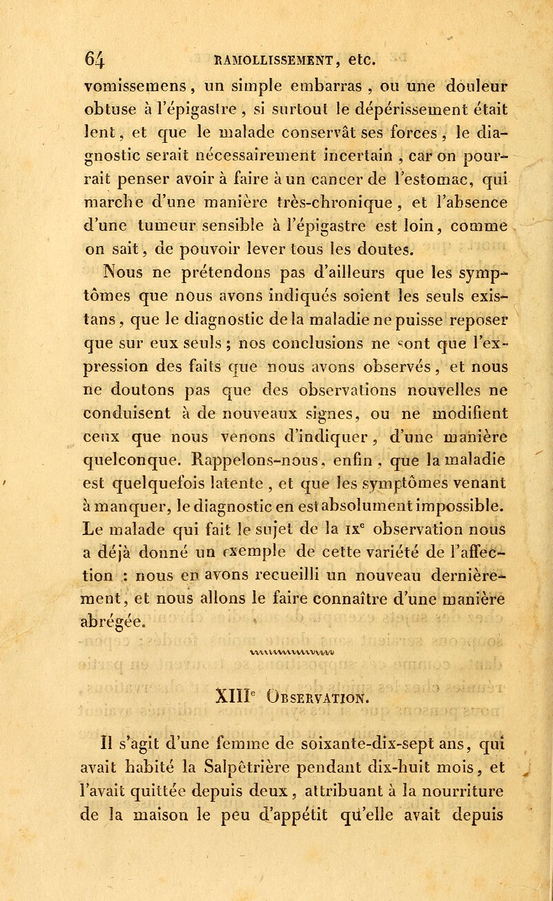 vomisse mens, un simple embarras , ou une douleur obtuse à l'épigaslre, si surtout le dépérissement était lent, et que le malade conservât ses forces , le dia- gnostic serait nécessairement incertain , car on pour- rait penser avoir à faire à un cancer de l'estomac, qui marche d'une manière très-chronique, et l'absence d'une tumeur sensible à l'épigastre est loin, comme on sait, de pouvoir lever tous les doutes. Nous ne prétendons pas d'ailleurs que les symp- tômes que nous avons indiqués soient les seuls exis- tans, que le diagnostic delà maladie ne puisse reposer que sur eux seuls ; nos conclusions ne «ont que l'ex- pression des faits que nous avons observés, et nous ne doutons pas que des observations nouvelles ne conduisent à de nouveaux signes, ou ne modifient ceux que nous venons d'indiquer, d'une manière quelconque. Rappelons-nous, enfin, que la maladie est quelquefois latente , et que les symptômes venant à manquer, le diagnostic en est absolument impossible. Le malade qui fait le sujet de la ix* observation nous a déjà donné un rxemple de cette variété de l'affec- tion : nous en avons recueilli un nouveau dernière- ment, et nous allons le faire connaître d'une manière abrégée. VV\\i'WV\VVV'VVVVW XIIP Observation. Il s'agit d'une femme de soixante-dix-sept ans, qui avait habité la Saîpêtrière pendant dix-huit mois, et l'avait quittée depuis deux, attribuant à la nourriture de la maison le peu d'appétit qu'elle avait depuis