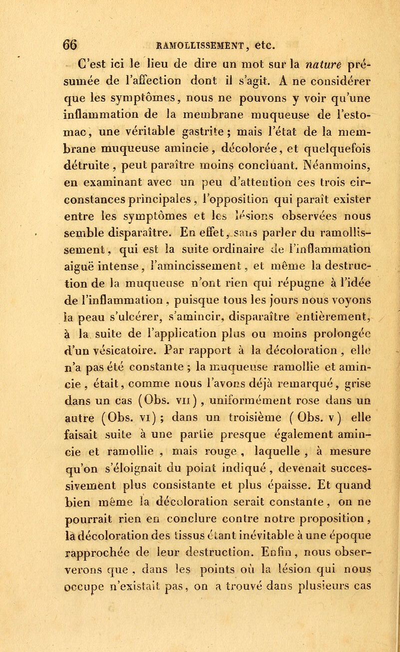 C'est ici le lieu de dire un mot sur la nature pré- sumée de l'affection dont il s'agit. A ne considérer que les symptômes, nous ne pouvons y voir qu'une inflammation de la membrane muqueuse de l'esto- mac, une véritable gastrite; mais l'état de la mem- brane muqueuse amincie, décolorée, et quelquefois détruite , peut paraître moins concluant. Néanmoins, en examinant avec un peu d'attention ces trois cir- constances principales, l'opposition qui paraît exister entre les symptômes et les lésions observées nous semble disparaître. En effet, sans parler du ramollis- sement , qui est la suite ordinaire de l'inflammation aiguë intense, l'amincissement, et même la destruc- tion de la muqueuse n'ont rien qui répugne à l'idée de l'inflammation , puisque tous les jours nous voyons îa peau s'ulcérer, s'amincir, disparaître entièrement, à la suite de l'application plus ou moins prolongée d'un vésicatoire. Par rapport à la décoloration, elle n'a pas été constante ; la muqueuse ramollie et amin- cie , était, comme nous l'avons déjà remarqué, grise dans un cas (Obs. vu) , uniformément rose dans un autre (Obs. vi) ; dans un troisième (Obs. v) elle faisait suite à une partie presque également amin- cie et ramollie , mais rouge , laquelle , à mesure qu'on s'éloignait du point indiqué , devenait succes- sivement plus consistante et plus épaisse. Et quand bien même la décoloration serait constante, on ne pourrait rien en conclure contre notre proposition, la décoloration des tissus étant inévitable à une époque rapprochée de leur destruction. Enfin, nous obser- verons que , dans les points où la lésion qui nous occupe n'existait pas, on a trouvé dans plusieurs cas