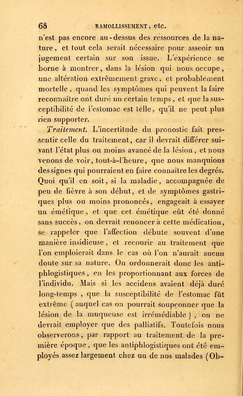 n'est pas encore au-dessus des ressources de la na- ture, et tout cela serait nécessaire pour asseoir un jugement certain sur son issue. L'expérience se borne à montrer, dans la lésion qui nous occupe, une altération extrêmement grave; et probablement mortelle , quand les symptômes qui peuvent la faire reconnaître ont duré un certain temps , et que la sus- ceptibilité de i'estomac est telle, qu'il ne peut plus rien supporter. Traitement. L'incerlitude du pronostic fait pres- sentir celle du traitement, car il devrait différer sui- vant l'état plus ou moins avancé de la lésion, et nous venons de voir, tout-à-l'heure, que nous manquions des signes qui pourraient en faire connaître les degrés. Quoi qu'il en soit, si la maladie, accompagnée de peu de fièvre à son début, et de symptômes gastri- ques plus ou moins prononcés, engageait à essayer un émétique , et que cet émétique eût été donné sans succès, on devrait renoncera cette médication, se rappeler que l'affection débute souvent d'une manière insidieuse, et recourir au traitement que l'on emploierait dans le cas où l'on n'aurait aucun doute sur sa nature. On ordonnerait donc les anti- pblogisliques , en les proportionnant aux forces de l'individu. Mais si les accidens avaient déjà duré long-temps , que la susceptibilité de l'estomac fut extrême ( auquel cas on pourrait soupçonner que la lésion de la muqueuse est irrémédiable j , on ne devrait employer que des palliatifs. Toutefois nous observerons, par rapport au traitement de la pre- mière époque , que les antiphlogistiques ont été em- ployés assez largement chez un de nos malades (Ob-