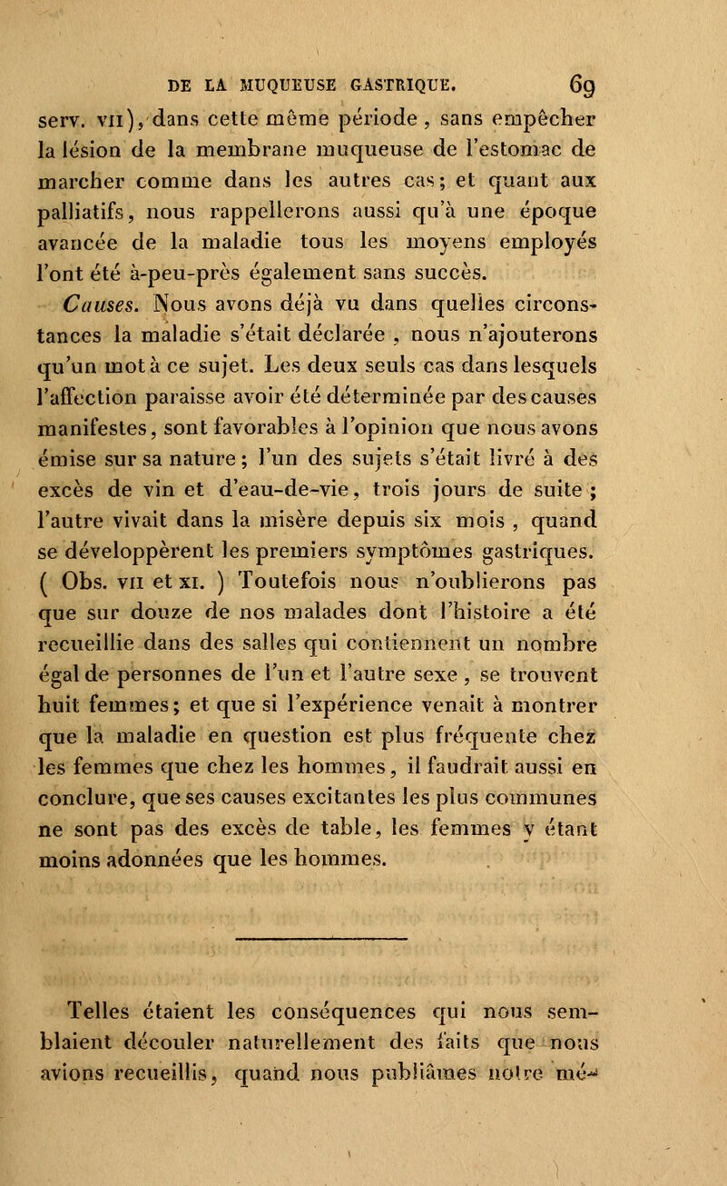 serv. vil), dans cette même période , sans empêcher la lésion de la membrane muqueuse de l'estomac de marcher comme dans les autres cas; et quant aux palliatifs, nous rappellerons aussi qu'à une époque avancée de la maladie tous les moyens employés l'ont été à-peu-près également sans succès. Causes. Nous avons déjà vu dans quelles circons- tances la maladie s'était déclarée , nous n'ajouterons qu'un mot à ce sujet. Les deux seuls cas dans lesquels l'affection paraisse avoir été déterminée par des causes manifestes, sont favorables à l'opinion que nous avons émise sur sa nature ; l'un des sujets s'était livré à dèâ excès de vin et d'eau-de-vie, trois jours de suite ; l'autre vivait dans la misère depuis six mois , quand se développèrent les premiers symptômes gastriques. ( Obs. VII et XI. ) Toutefois nous n'oublierons pas que sur douze de nos malades dont l'histoire a été recueillie dans des salles qui contiennent un nombre égal de personnes de l'un et l'autre sexe , se trouvent huit femmes; et que si l'expérience venait à montrer que la maladie en question est plus fréquente chez les femmes que chez les hommes, il faudrait aussi en conclure, que ses causes excitantes les plus communes ne sont pas des excès de table, les femmes y étant moins adonnées que les hommes. Telles étaient les conséquences qui nous sem- blaient découler naturellement des faits que nous avions recueillis, quand nous publiiunes noire mé*'