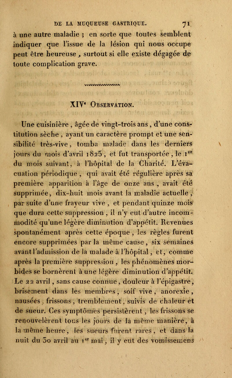 à une autre maladie ; en sorte que toutes semblent indiquer que l'issue de la lésion qui nous occupe peut être heureuse y surtout si elle existe dégagée de toute complication grave. WW/WWWVVWMl/W XIV' Observation. Une cuisinière , âgée de vingt-trois ans , d'une cons- titution sèche, ayant un caractère prompt et une sen- sibilité très-vive, tomba malade dans les derniers jours du mois d'avril 1826 , et fut transportée , le i du mois suivant, à l'hôpital de la Charité. L'éva- cuation périodique , qui avait été régulière après sa première apparition à l'âge de onze ans , avait été supprimée, dix-huit mois avant la maladie actuelle, par suite d'une frayeur vive , et pendant quinze mois que dura cette suppression , il n'y eut d'autre incom- modité qu'une légère diminution d'appétit. Revenues spontanément après cette époque , les règles furent encore supprimées par la même cause, six semaines avant l'admission de la malade à l'hôpital, et, comme après la première suppression , les phénomènes mor- bides se bornèrent à une légère diminution d'appétit. Le 22 avril, sans cause connue, douleur à l'épigastre, brisement dans les membres, soif vive, anorexie , nausées^ frissons, tremblement, suivis de chaleur et de sueur. Ces symptômes persistèrent, les frissons se renouvelèrent tous les jours de la même manière, à la même heure, les sueurs furent rares, et dans la nuit du 3o avril au i* mai ^ il y eiit des vomissemens