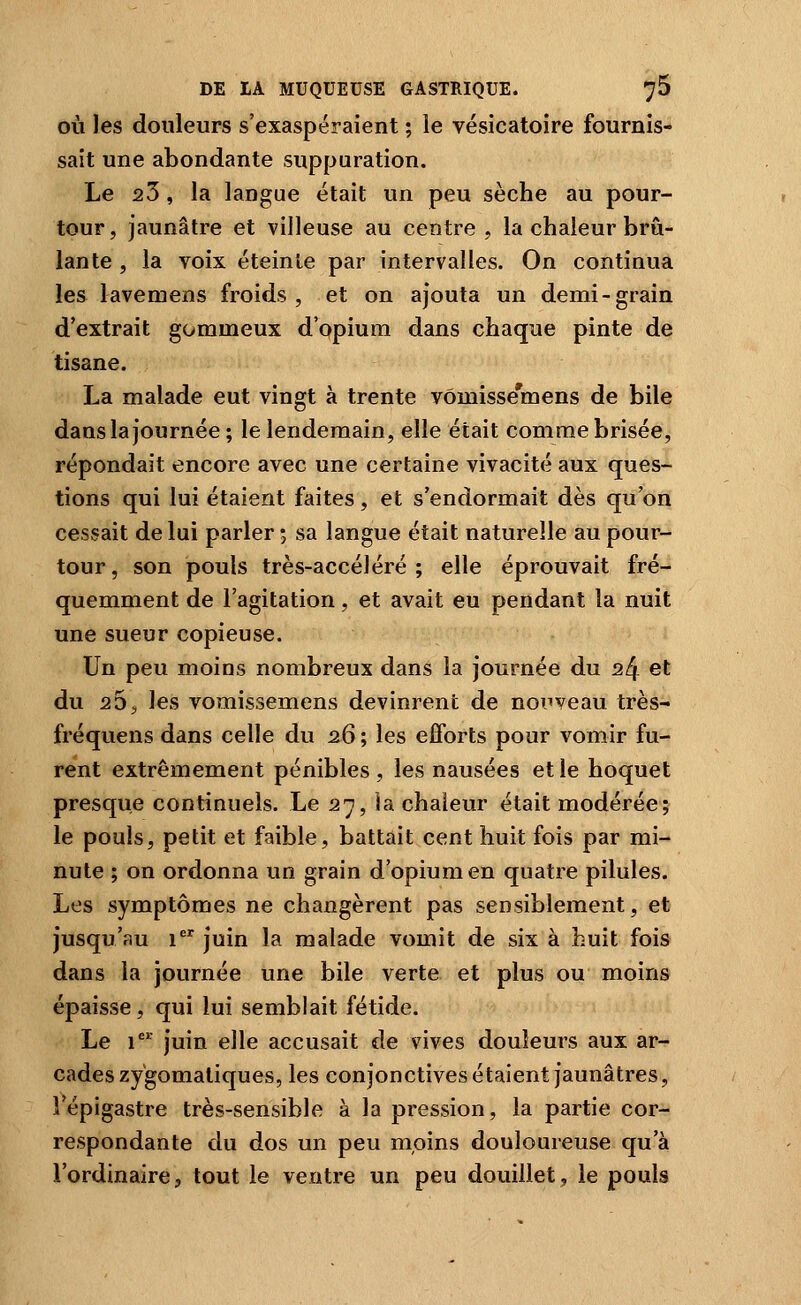 OÙ les douleurs s'exaspéraient ; le vésicatoire fournis- sait une abondante suppuration. Le 23, la langue était un peu sèche au pour- tour, jaunâtre et villeuse au centre, la chaleur brû- lante , la voix éteinte par intervalles. On continua les lavemens froids, et on ajouta un demi-grain d'extrait gommeux d'opium dans chaque pinte de tisane. La malade eut vingt à trente vômisse'mens de bile dans la journée ; le lendemain, elle était comme brisée, répondait encore avec une certaine vivacité aux ques- tions qui lui étaient faites, et s'endormait dès qu'on cessait de lui parler ; sa langue était naturelle au pour- tour, son pouls très-accéléré; elle éprouvait fré- quemment de l'agitation, et avait eu pendant la nuit une sueur copieuse. Un peu moins nombreux dans la journée du 24 et du 255 les vomissemens devinrent de nouveau très- fréquens dans celle du 26 ; les efforts pour vomir fu- rent extrêmement pénibles , les nausées et le hoquet presque continuels. Le 27, ia chaleur était modérée; le pouls, petit et faible, battait cent huit fois par mi- nute ; on ordonna un grain d'opium en quatre pilules. Les symptômes ne changèrent pas sensiblement, et jusqu'au 1 juin la malade vomit de six à huit fois dans la journée une bile verte et plus ou moins épaisse, qui lui semblait fétide. Le 1 juin elle accusait de vives douleurs aux ar- cades zygomaliques, les conjonctives étaient jaunâtres, î'épigastre très-sensible à la pression, la partie cor- respondante du dos un peu moins douloureuse qu'à l'ordinaire, tout le ventre un peu douillet, le pouls