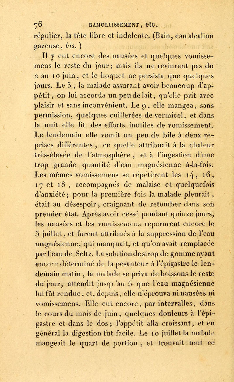 régulier, la tète libre et indolenle. (Bain, eau alcaline gazeuse, bis. ) Il y eut encore des nausées et quelques vomisse- mens le reste du jour; mais ils ne revinrent pas du 2 au 10 Juin, et le hoquet ne persista que quelques jours. Le 5 , la malade assurant avoir beaucoup d'ap- pétit, on lui accorda un peu de lait, qu'elle prit avec plaisir et sans inconvénient. Le 9 , elle mangea, sans permission, quelques cuillerées devermicel, et dans la nuit elle fit des efforts inutiles de vomissement. Le lendemain elle vomit un peu de bile à deux re- prises différentes , ce quelle attribuait à la chaleur très-élevée de l'atmosphère , et à l'ingestion d'une trop grande quantité d'eau magnésienne à-la-fois. Les mêmes vomissemens se répétèrent les 14, l6, 17 et 18 , accompagnés de malaise et quelquefois d'anxiété; pour la première fois la malade pleurait, était au désespoir, craignant de retomber dans son premier état. Après avoir cessé pendant quinze jours, les nausées et les vomissemens reparurent encore le 5 juillet, et furent attribués à la suppression de l'eau magnésienne, qui manquait, et qu'on avait remplacée par l'eau de Seltz. La solution de sirop de gomme ayant enco.':^ déterminé de la pesanteur àl'épigastre le len- dertiain matin , la malade se priva de boissons le reste du jour, attendit jusqu'au 5 que l'eau magnésienne lui fût rendue, et, depuis, elle n'éprouva ni nausées ni vomissemens. Elle eut encore, par intervalles, dans le cours du mois de juin, quelques douleurs à l'épi- gastie et dans le dos; l'appétit alla croissant, et en général la digestion fut facile. Le 10 juillet la malade mangeait le quart de portion , et trouvait tout ce