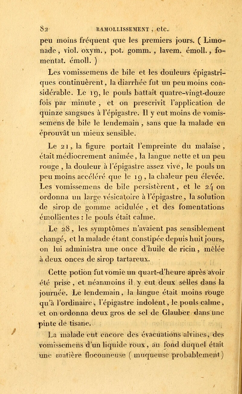 y peti moins fréquent que les premiers jours. ( Limo- nade , viol. oxym., pot. gomm. , lavem. émoU., fo- mentai, émoll. ) Les vomissemens de bile et les douleurs épigastri- ques continuèrent, la diarrhée fut un peu moins con- sidérable. Le 19, le pouls battait quatre-vingt-douze fois par minute , et on prescrivit l'application de quinze sangsues à l'épigastre. Il y eut moins de vomis- semens de bile le lendemain, sans que la malade en éprouvât un mieux sensible. Le ij 1, la figure portait l'empreinte du malaise , était médiocrement animée, la langue nette et un peu rouge , la douleur à l'épigastre assez vive, le pouls un peu moins accéléré que le 19 ? la chaleur peu élevée. Les vomissemens de bile persistèrent, et le 24 on ordonna un large vésicatoire à l'épigastre, la solution de sirop de gomme acidulée , et des fomentations émollientes : le pouls était calme. Le 28, les symptômes n'avaient pas sensiblement changé, et la malade étant constipée depuis huit jours, on lui administra une once d'huile de ricin, mêlée à deux onces de sirop tartareux. Cette potion fut vomie un quart-d'heure après avoir été prise , et néanmoins il y eut deux selles dans la journée. Le lendemain, la langue était moins rouge qu'à l'ordinaire5, l'épigastre indolent, le pouls calme, et on ordonna deux gros de sel de Glauber dans une pinte de tisane. La malade eut encore des évacuatiotiis alvines, des vomissemeiis d'un liquide roux, au fond duquel était luie matière floconneuse ( muqueuse probablement)