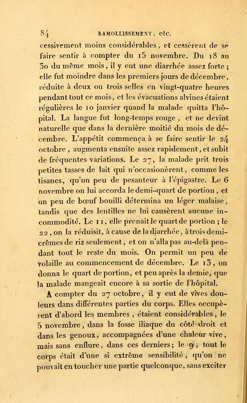 cessivement moins considérables, et cessèrent de se faire sentir à compter du i5 novembre. Du 18 au 3o du même mois, il y eut une diarrhée assez forte ; elle fut moindre dans les premiers jours de décembre, réduite à deux ou trois selles en vingt-quatre heures pendant tout ce mois, et les évacuations alvines étaient régulières le 10 janvier quand la malade quitta l'hô- pital. La langue fut long-temps rouge , et ne devînt naturelle que dans la dernière moitié du mois de dé- cembre. L'appétit commença, à se faire sentir le s/j. octobre , augmenta ensuite assez rapidement, et subit de fréquentes variations. Le 27, la malade prit trois petites tasses de lait qui n'occasionèrent, comme les tisanes, qu'un peu de pesanteur à l'épigastre. Le 6 novembre on lui accorda le demi-quart de portion , et un peu de bœuf bouilli détermina un léger malaise, tandis que des lentilles ne lui causèrent aucune in- commodité. Le 11, elle prenait le quart de portion ; le 22 , on la réduisit, à cause de la diarrhée, àtroisdemi- crêmes de riz seulement, et on n'alla pas au-delà pen- dant tout le reste du mois. On permit un peu de volaille au commencement de décembre. Le 13 , on donna le quart de portion, et peu après la demie, que la malade mangeait encore à sa sortie de l'hôpital. A compter du 27 octobre, il y eut de Vives dou- leurs dans différentes parties du corps. Elles occupè- rent d'abord les membres , étaient considérables, le 5 novembre, dans la fosse iliaque du côté-droit et dans les genoux, accompagnées d'une chaleur vive, mais sans enflure, dans ces derniers; le 19s tout le coi-ps était d'une si extrême sensibilité , qu'on ne pouvait en toucher une partie quelconque, sans exciter