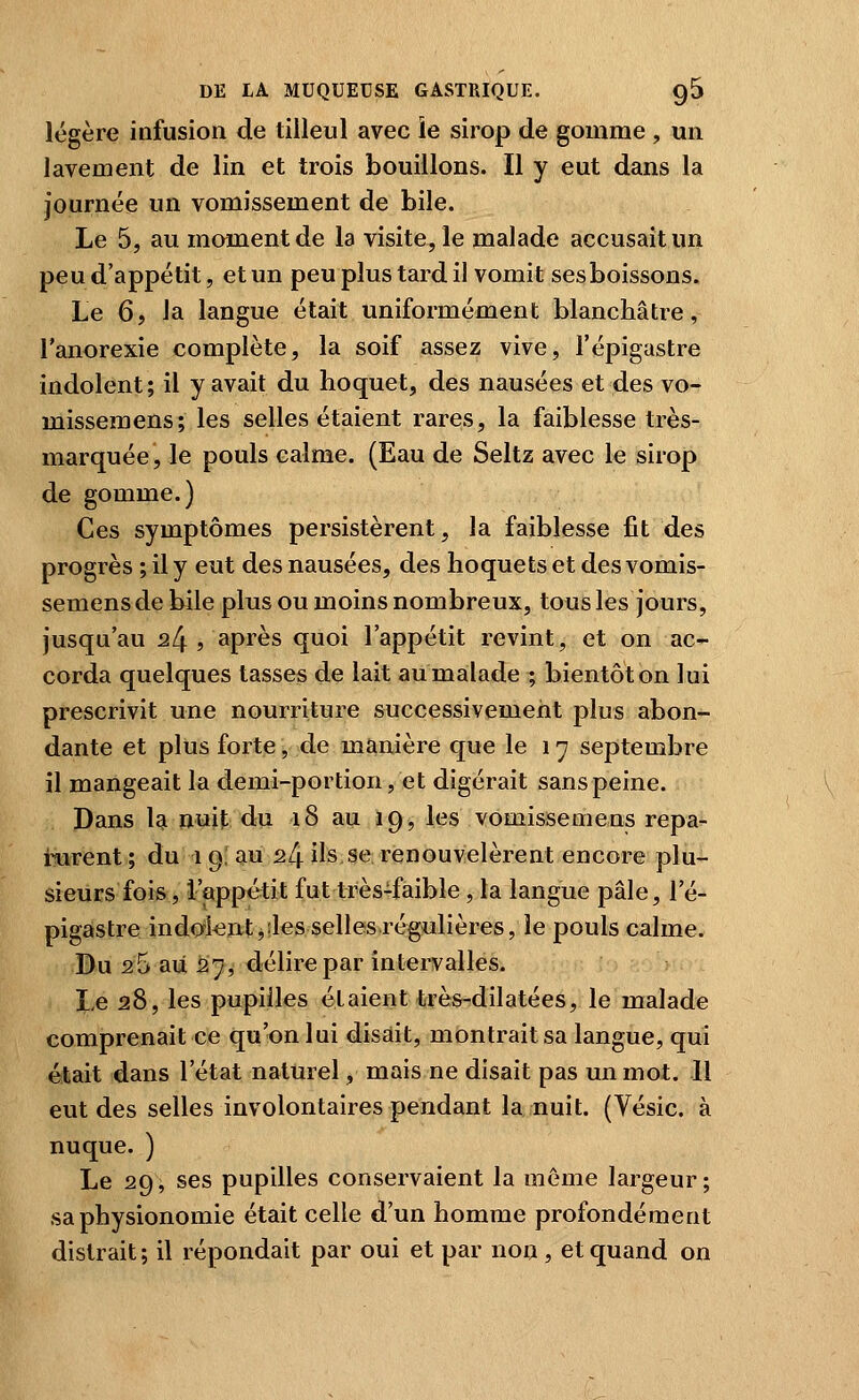 légère infusion de tilleul avec le sirop de gomme , un lavement de lin et trois bouillons. Il y eut dans la journée un vomissement de bile. Le 5, au moment de la visite, le malade accusait un peu d'appétit, et un peu plus tard iJ vomit sesboissons. Le 6, la langue était uniformément blanchâtre, l'anorexie complète, la soif assez vive, l'épigastre indolent; il y avait du hoquet, des nausées et des vo- missemens; les selles étaient rares, la faiblesse très- marquée, le pouls calme. (Eau de Seltz avec le sirop de gomme.) Ces symptômes persistèrent, la faiblesse fit des progrès ; il y eut des nausées, des hoquets et des vomis- semensdebile plus ou moins nombreux, tous les jours, jusqu'au 24 , après quoi l'appétit revint, et on ac- corda quelques tasses de lait au malade ; bientôt on lui prescrivit une nourriture successivement plus abon- dante et plus forte, de manière que le 17 septembre il mangeait la demi-portion, et digérait sans peine. Dans U uml du 18 au 19, les vomissemens repa- rurent ; du 19, au 24 ils se renouvelèrent encore plu- sieurs fois, l'appétit fut très-faible, la langue pâle, l'é- pigaistre indolentjilesselles.régiulières, le pouls calme. Bu 26 au 57, délire par intervalles. X,e 28, les pupilles étaient très-dilatées, le malade comprenait ce qu'on lui disait, montrait sa langue, qui était dans l'état naturel, mais ne disait pas un mot. Il eut des selles involontaires pendant la nuit. (Vésic. à nuque. ) Le 29, ses pupilles conservaient la môme largeur; sa physionomie était celle d'un homme profondément distrait; il répondait par oui et par non , et quand on