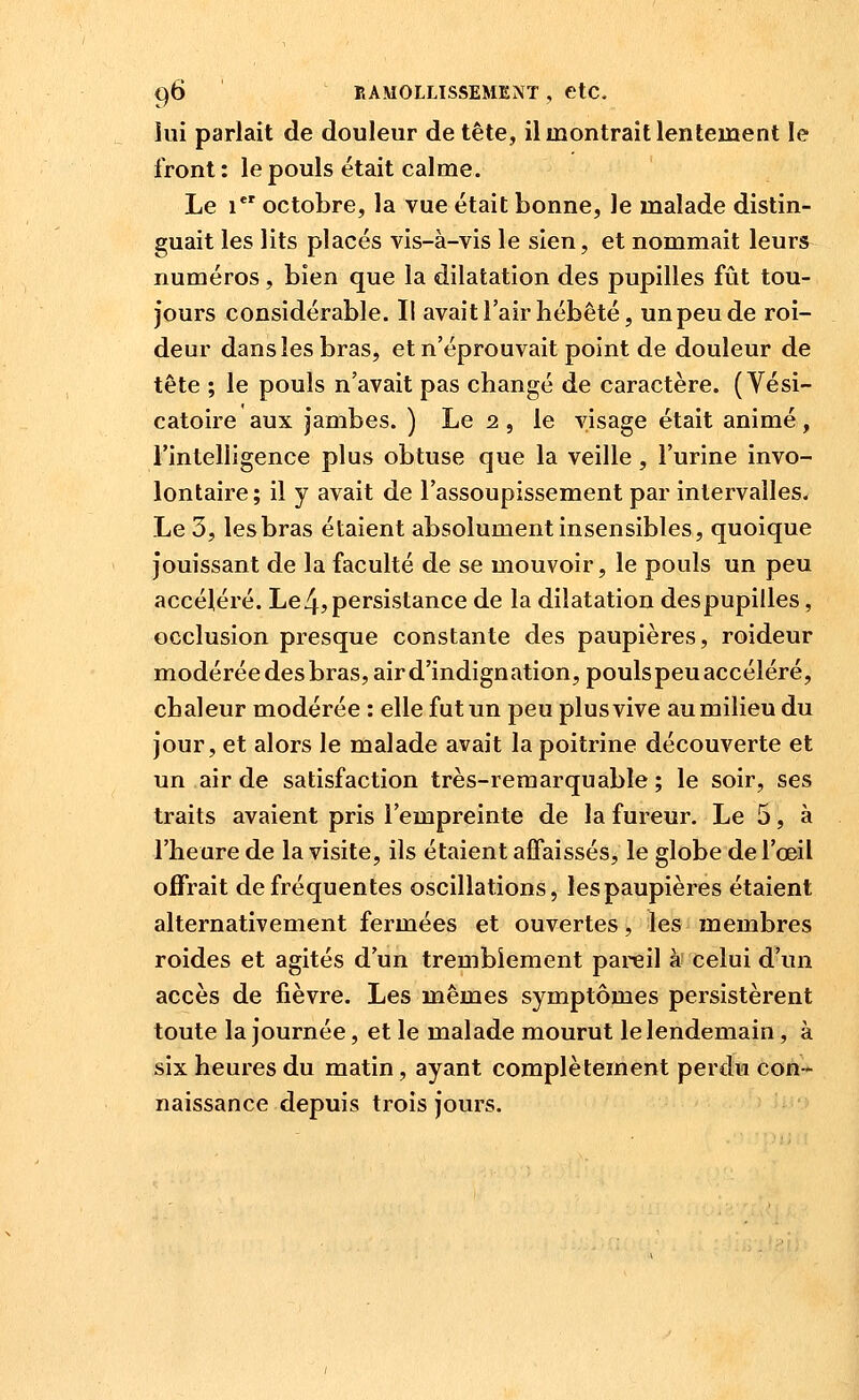 lui parlait de douleur de tête, il montrait lentement le front : le pouls était calme. Le 1 octobre, la vue était bonne, le malade distin- guait les lits placés vis-à-vis le sien, et nommait leurs numéros, bien que la dilatation des pupilles fût tou- jours considérable. Il avait l'air hébété, un peu de roi- deur dans les bras, et n'éprouvait point de douleur de tête ; le pouls n'avait pas changé de caractère. ( Vési- catoire aux jambes. ) Le 2 , le visage était animé , l'intelligence plus obtuse que la veille , l'urine invo- lontaire; il y avait de l'assoupissement par intervalles. Le 3, les bras étaient absolument insensibles, quoique jouissant de la faculté de se mouvoir, le pouls un peu accéléré. Le4? persistance de la dilatation despupilles, occlusion presque constante des paupières, roideur modérée des bras, air d'indignation, poulspeu accéléré, chaleur modérée : elle fut un peu plus vive au milieu du jour, et alors le malade avait la poitrine découverte et un air de satisfaction très-remarquable; le soir, ses traits avaient pris l'empreinte de la fureur. Le 5, à l'heure de la visite, ils étaient affaissés, le globe de l'œil offrait de fréquentes oscillations, les paupières étaient alternativement fermées et ouvertes, les^ membres roides et agités d'un tremblement pareil à' celui d'un accès de fièvre. Les mêmes symptômes persistèrent toute la journée, et le malade mourut le lendemain, à six heures du matin, ayant complètement perdu con- naissance depuis trois jours.