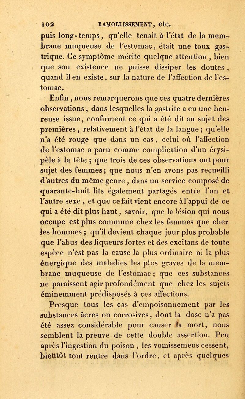 puis long-tenips, qu'elle tenait à Tétat de la mem- brane muqueuse de TestomaCj était une toux gas- trique. Ce symptôme mérite quelque attention , bien que son existence ne puisse dissiper les doutes , quand il en existe, sur la nature de l'affection de l'es- tomac. Enfin, nous remarquerons que ces quatre dernières observations, dans lesquelles la gastrite a eu une heu- reuse issue, confirment ce qui a été dit au sujet des premières, relativement à l'état de la langue; qu'elle n'a été rouge que dans un cas, celui où l'affection de l'estomac a paru comme complication d'un érysi- pèle à la tête ; que trois de ces observations ont pour sujet des femmes ; que nous n'en avons pas recueilli d'autres du même genre , dans un service composé de quarante-huit lits également partagés entre l'un et l'autre sexe , et que ce fait vient encore à l'appui de ce qui a été dit plus haut, savoir, que la lésion qui nous occupe est plus commune chez les femmes que cPiez les hommes ; qu'il devient chaque jour plus probable que l'abus des liqueurs fortes et des excitans de toute espèce n'est pas la cause la plus ordinaire ni la plus énergique des maladies les plus graves de la mem- brane muqueuse de l'estomac; que ces substances ne paraissent agir profondément que chez les sujets éminemment prédisposés à ces afl'ections. Presque tous les cas d'empoisonnement par les substances acres ou corrosives, dont la dose n'a pas été assez considérable pour causer la mort, nous semblent la preuve de cette double assertion. Peu après l'ingestion du poison , les vomissemens cessent, bietitôi tout rentre dans l'ordre, et après quelques