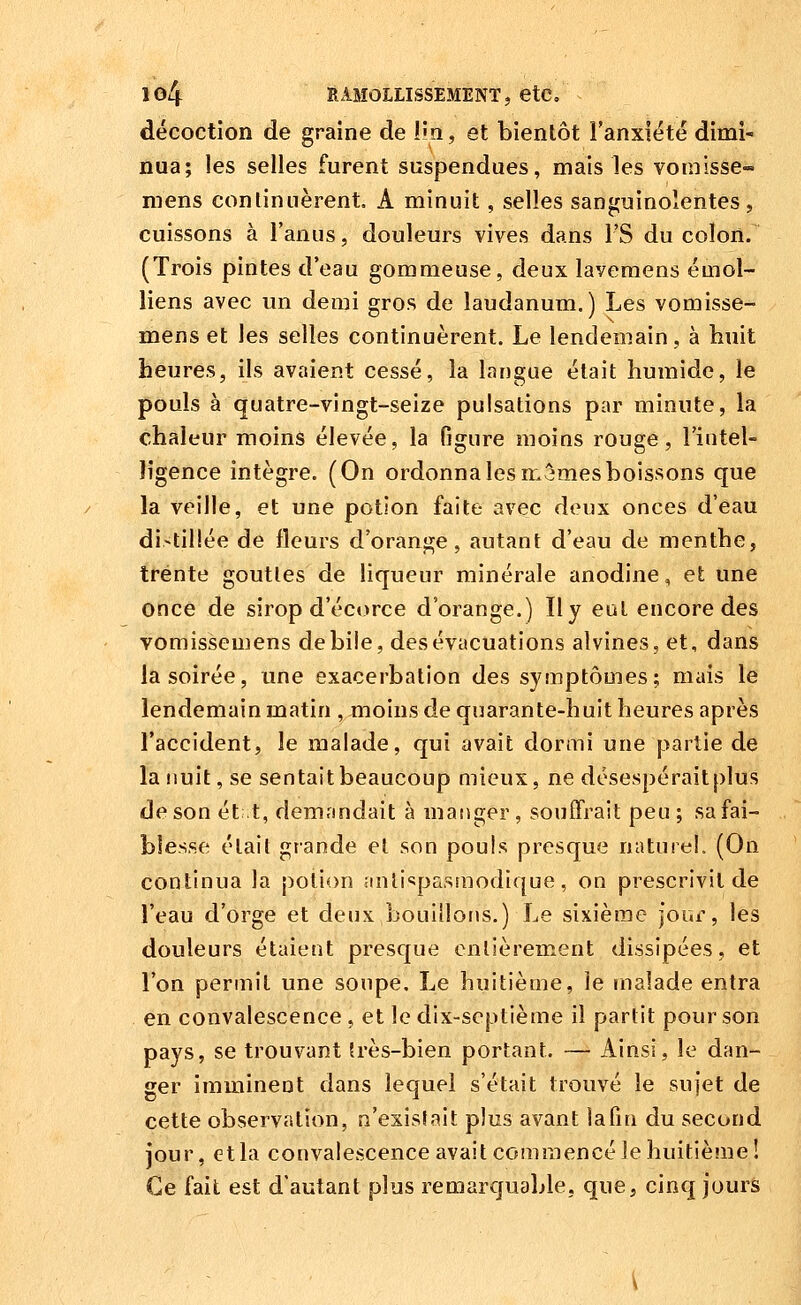 décoction de graine de lîn, et bientôt l'anxiété dimi- nua; les selles furent suspendues, mais les vomisse- mens conlinnèrent A minuit, selles sanguinolentes, cuissons à l'anus, douleurs vives dans l'S du colon. (Trois pintes d'eau gommeuse, deux laveraens émoi- liens avec un demi gros de laudanum.) Les vomisse- mens et les selles continuèrent. Le lendemain, à huit heures, ils avaient cessé, la langue était humide, le pouls à quatre-vingt-seize pulsations par minute, la chaleur moins élevée, la figure moins rouge, l'intel- ligence intègre. (On ordonna les mêmes boissons que la veille, et une potion faîte avec deux onces d'eau di>til!ée de fleurs d'orange, autant d'eau de menthe, trente goutles de liqueur minérale anodine, et une once de sirop d'éct)rce d'orange.) Il y eut encore des vomissemens débile, des évacuations alvines, et, dans la soirée, une exacerbation des symptômes; mais le lendemain matin , moins de quarante-huit heures après l'accident, le malade, qui avait dormi une partie de la nuit, se sentait beaucoup mieux, ne désespéraitplus de son et t, demandait à manger, souffrait peu ; sa fai- blesse élail grande et son pouls presque naturel. (On continua la potion antispasmodique, on prescrivit de l'eau d'orge et deux bouillons.) Le sixième jour, les douleurs étaient presque enlièrement dissipées, et l'on permit une soupe. Le huitième, le malade entra en convalescence , et le dix-septième il partit pour son pays, se trouvant frès-bien portant. — Ainsi, le dan- ger imminent dans lequel s'était trouvé le sujet de cette observation, n'exisSait plus avant lafm du second jour, et la convalescence avait commencé le huitième! Ce fait est d'autant plus remarcjuable, que, cinq jours