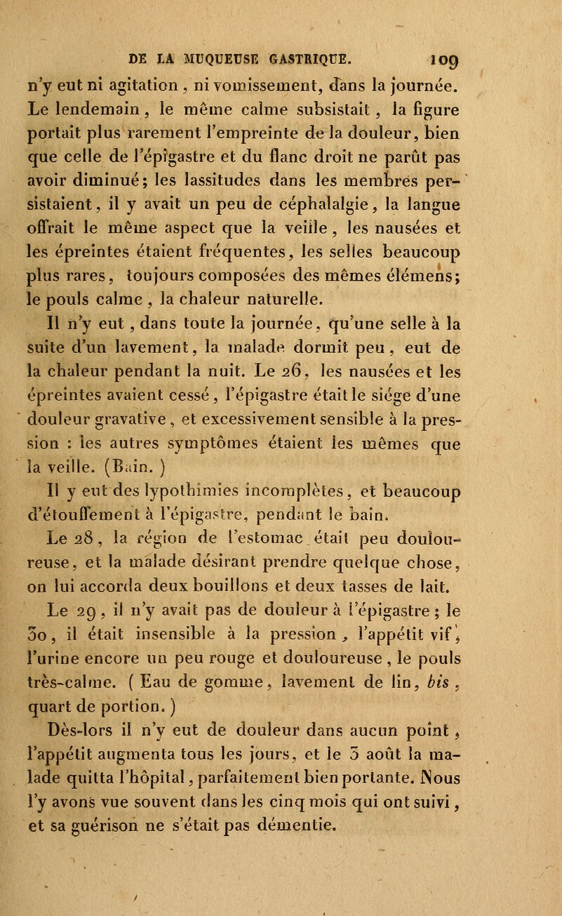 n'y eut ni agitation , ni vomissement, (Tans la journée. Le lendemain, le même calme subsistait, la figure portait plus rarement l'empreinte de la douleur, bien que celle de l'épîgastre et du flanc droit ne parût pas avoir diminué; les lassitudes dans les membres per- sistaient , il y avait un peu de céphalalgie, la langue offrait le même aspect que la veille, les nausées et les épreintes étaient fréquentes, les selles beaucoup plus rares, toujours composées des mêmes élémens; le pouls calme , la chaleur naturelle. 11 n'y eut, dans toute la journée, qu'une selle à la suite d'un lavement, la malade dormit peu, eut de la chaleur pendant la nuit. Le 26, les nausées et les épreintes avaient cessé, l'épigastre était le siège d'une douleur gravative , et excessivement sensible à la pres- sion : les autres symptômes étaient les mêmes que la veille. (Bain. ) Il y eut des lypolhimies incomplètes, et beaucoup d'élouffement à l'épiga^lre, pendant le bain. Le 28 , la région de l'estomac était peu doulou- reuse, et la malade désirant prendre quelque chose, on lui accorda deux bouillons et deux tasses de lait. Le 29, il n'y avait pas de douleur à l'épigastre ; le 3o, il était insensible à la pression, l'appétit vif> l'urine encore un peu rouge et douloureuse , le pouls très-calme. ( Eau de gomme, lavement de lin, bis , quart de portion. ) Dès-lors il n'y eut de douleur dans aucun point, l'appétit augmenta tous les jours, et le 5 août la ma- lade quitta l'hôpital, parfaitement bien portante. JNous l'y avons vue souvent dans les cinq mois qui ont suivi, et sa guérison ne s'était pas démentie.