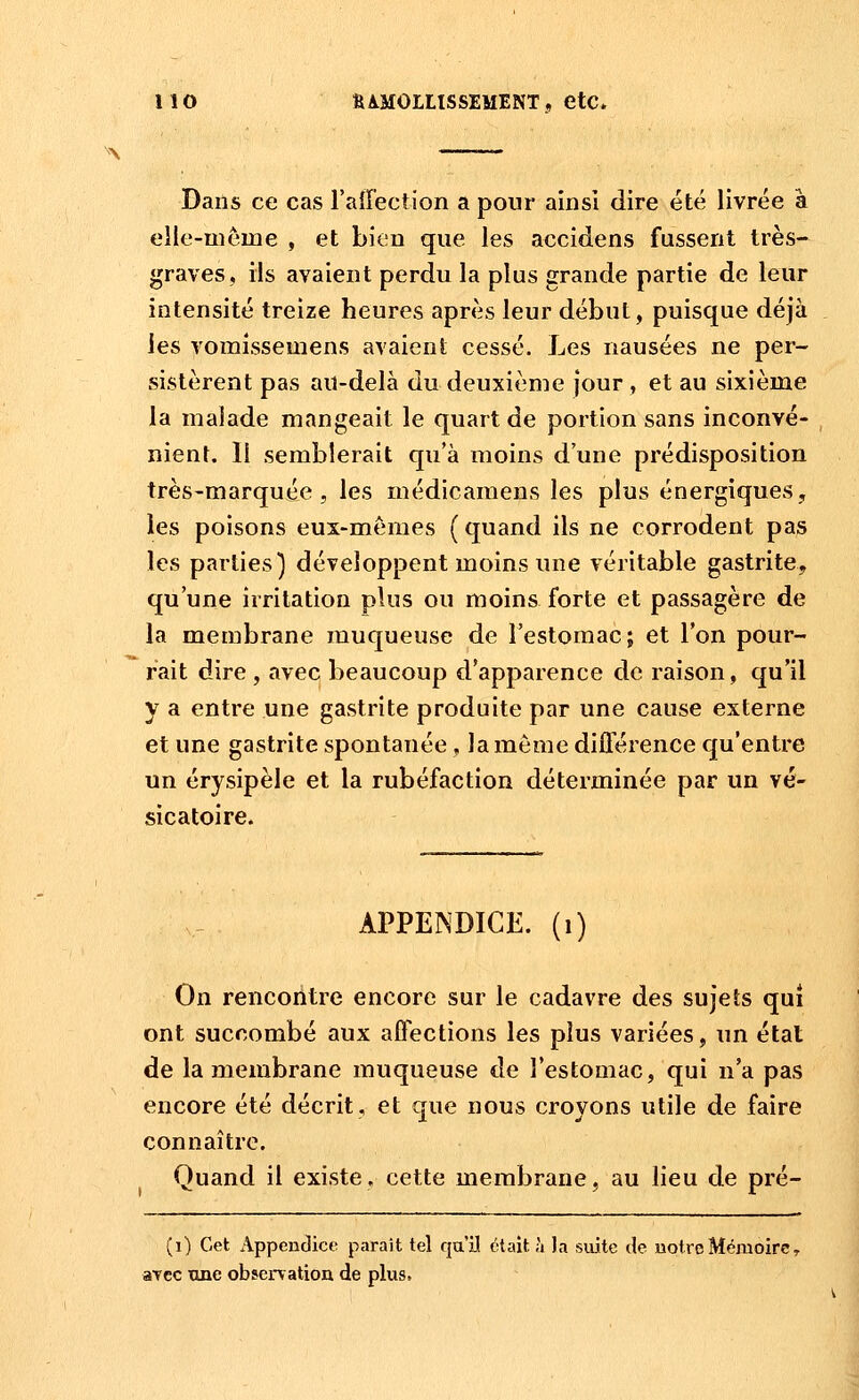 Dans ce cas raiTection a pour ainsi dire été livrée à elle-même , et bien que les accidens fussent très- graves, ils avaient perdu la plus grande partie de leur intensité treize heures après leur début, puisque déjà les vomissemens avaient cessé. Les nausées ne per- sistèrent pas au-delà du deuxième jour , et au sixième la malade mangeait le quart de portion sans inconvé- nient. Il semblerait qu'à moins d'une prédisposition très-marquée, les médicamens les plus énergiques, les poisons eux-mêmes ( quand ils ne corrodent pas les parties) développent moins une véritable gastrite, qu'une irritation plus ou moins forte et passagère de la membrane muqueuse de l'estomac; et l'on pour- rait dire , avec beaucoup d'apparence de raison, qu'il y a entre une gastrite produite par une cause externe et une gastrite spontanée, la même différence qu'entre un érysipèle et la rubéfaction déterminée par un vé- sicatoire. APPEINDICE. (i) On rencontre encore sur le cadavre des sujets qui ont succombé aux affections les plus variées, un étal de la membrane muqueuse de l'estomac, qui n'a pas encore été décrit, et que nous croyons utile de faire connaître. Quand il existe, cette membrane, au lieu de pré- (i) Cet Appendice paraît tel qu'il était à la suite de notre Mémoire, atcc Tine observation de plus.