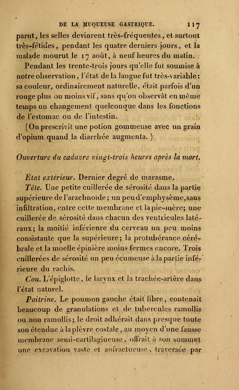 parut, les selles devinrent très-fréquentes, et surtout très-fétides, pendant les quatre derniers jours, et la malade mourut le 17 août, à neuf heures du matin. Pendant les trente-trois jours qu elle fut soumise à notre observation, l'état delà langue fut très-variable: sa couleur, ordinairement naturelle, était parfois d'un rouge plus ou moins vif, sans qu'on observât en même temps un changement quelconque dans les fonctions de l'estomac ou de l'intestin. (On prescrivit une potion gommeuse avec un grain d'opium quand la diarrhée augmenta. ) Ouverture du cadavre vingt-trois heures après la mort. Etat extérieur. Dernier degré de marasme. Tête. Une petite cuillerée de sérosité dans la partie supérieure de l'arachnoïde ; un peu d'emphysème,sans infiltration, entre cette membrane et la pie-mère; une cuillerée de sérosité dans chacun des ventricules laté- raux; la moitié inférieure du cerveau un peu moins consistante que la supérieure; la protubérance céré- brale et la moelle épinière moins fermes encore. Trois cuillerées de sérosité un peu écumeuse à la partie infé- rieure du rachis. 6'f)a. L'épiglotte, le larynx et la traehée-arlère dans l'état naturel. Poitrine. Le poumon gauche était libre, contenait beaucoup de granulations et de tubercules ramollis ou non ramollis; le droit adhérait dans presque toute son étendue àlaplèvre costale, au moyen d'une fausse membrane semi-cartilagineuse, oftVait à son sommet une excavation vaste et anfractucuse , traversée par