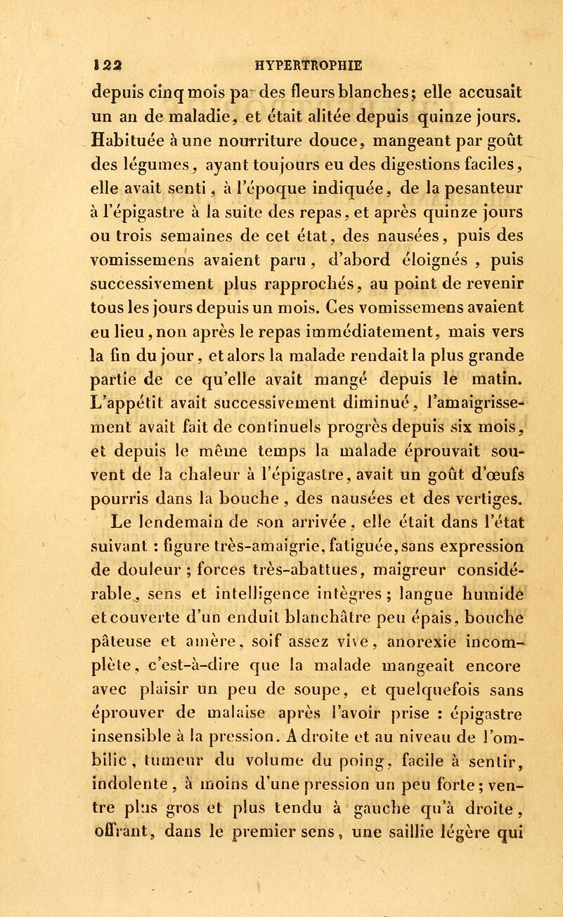 depuis cinq mois pa: des fleurs blanches; elle accusait un an de maladie, et était alitée depuis quinze jours. Habituée à une nourriture douce, mangeant par goût des légumes^ ayant toujours eu des digestions faciles, elle avait senti, à l'époque indiquée, de la pesanteur à l'épigastre à la suite des repas, et après quinze jours ou trois semaines de cet état, des nausées, puis des vomissemens avaient paru , d'abord éloignés , puis successivement plus rapprochés, au point de revenir tous les jours depuis un mois. Ges vomissemens avaient eu lieu, non après le repas immédiatement, mais vers la fin du jour, et alors la malade rendait la plus grande partie de ce qu'elle avait mangé depuis le matin. L'appétit avait successivement diminué, l'amaigrisse- ment avait fait de continuels progrès depuis six mois, et depuis le même temps la malade éprouvait sou- vent de la chaleur à l'épigastre, avait un goût d'œufs pourris dans la bouche , des nausées et des vertiges. Le lendemain de son arrivée, elle était dans l'état suivant : figure très-amaigrie, fatiguée,sans expression de douleur ; forces très-abattues, maigreur considé- rable, sens et intelligence intègres; langue humide et couverte d'un enduit blanchâtre peu épais, bouche pâteuse et amère, soif assez vive, anorexie incom- plète, c'est-à-dire que la malade mangeait encore avec plaisir un peu de soupe, et quelquefois sans éprouver de malaise après l'avoir prise : épigastre insensible à la pression. Adroite et au niveau de l'om- bilic , tumeur du volume du poing, facile à sentir, indolente, à moins d'une pression un peu forte; ven- tre plus gros et plus tendu à gauche qu'à droite, oflVant, dans le premier sens, une saillie légère qui