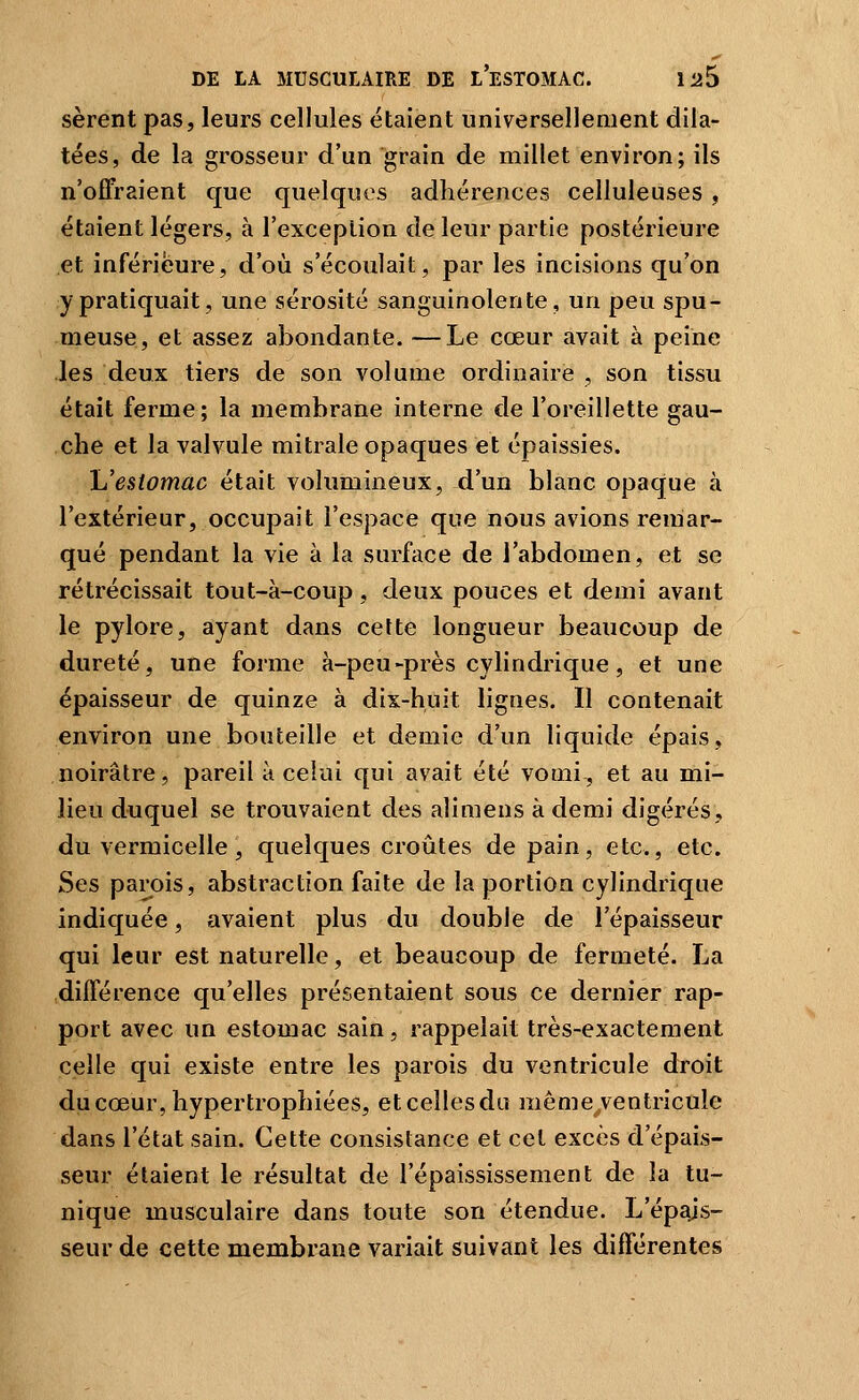 sèrent pas, leurs cellules étaient universellement dila- tées, de la grosseur d'un grain de millet environ; ils n'offraient que quelques adhérences celluleuses, étaient légers, à l'exception de leur partie postérieure et inférieure, d'où s'écoulait, par les incisions qu'on y pratiquait, une sérosité sanguinolente, un peu spu- meuse, et assez abondante. —Le cœur avait à peine les deux tiers de son volume ordinaire , son tissu était ferme; la membrane interne de l'oreillette gau- che et la valvule mitrale opaques et épaissies. \Jestomac était volumineux, d'un blanc opaque à l'extérieur, occupait l'espace que nous avions remar- qué pendant la vie à la surface de l'abdomen, et se rétrécissait tout-à-coup, deux pouces et demi avant le pylore, ayant dans cette longueur beaucoup de dureté, une forme à-peu-près cylindrique, et une épaisseur de quinze à dix-huit lignes. Il contenait environ une bouteille et demie d'un liquide épais, noirâtre, pareil à celui qui avait été vomi-, et au mi- lieu duquel se trouvaient des alimens à demi digérés, du vermicelle, quelques croûtes de pain, etc., etc. Ses parois, abstraction faite de la portion cylindrique indiquée, avaient plus du double de l'épaisseur qui leur est naturelle, et beaucoup de fermeté. La différence qu'elles présentaient sous ce dernier rap- port avec un estomac sain, rappelait très-exactement celle qui existe entre les parois du ventricule droit du cœur, hypertrophiées, etceîlesda même/entricule dans l'état sain. Cette consistance et cet excès d'épais- seur étaient le résultat de l'épaississement de la tu- nique musculaire dans toute son étendue. L'épajs- seur de cette membrane variait suivant les différentes
