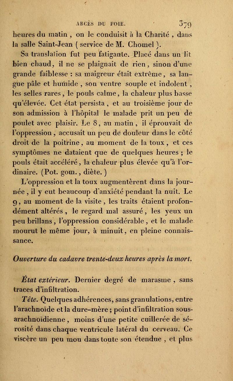 heures du matin , on le conduisit à la Charité , dans la salle Saint-Jean ( service de M. Chomel}. Sa translation fut peu fatigante. Placé dans un lit bien chaud, il ne se plaignait de rien, sinon d'une grande faiblesse : sa maigreur était extrême, sa lan- gue pâle et humide , son ventre souple et indolent , les selles rares, le pouls calme, la chaleur plus basse qu'élevée. Cet état persista , et au troisième jour de son admission à l'hôpital le malade prit un peu de poulet avec plaisir. Le 8, au matin, il éprouvait de l'oppression , accusait un peu dé douleur dans le côté droit de la poitrine, au moment de la toux, et ces symptômes ne dataient que de quelques heures ; le pouls était accéléré, la chaleur plus élevée qu'à l'or- dinaire. (Pot. gom., diète. ) L'oppression et la toux augmentèrent dans la jour- née , il y eut beaucoup d'anxiété pendant la nuit. Le 9, au moment de la visite, les traits étaient profon- dément altérés , le regard mal assuré, les yeux un peubrillans, l'oppression considérable, et le malade mourut le même jour, à minuit, en pleine connais- sance. Ouverture du cadavre trente-deux heures après la mort. État extérieur. Dernier degré de marasme , sans traces d'infiltration. Tête. Quelques adhérences, sans granulations, entre l'arachnoïde et la dure-mère ; point d'infiltration sous- arachnoidienne, moins d'une petite cuillerée de sé- rosité dans chaque ventricule latéral du cerveau. Ce viscère un peu mou dans toute son étendue , et plus
