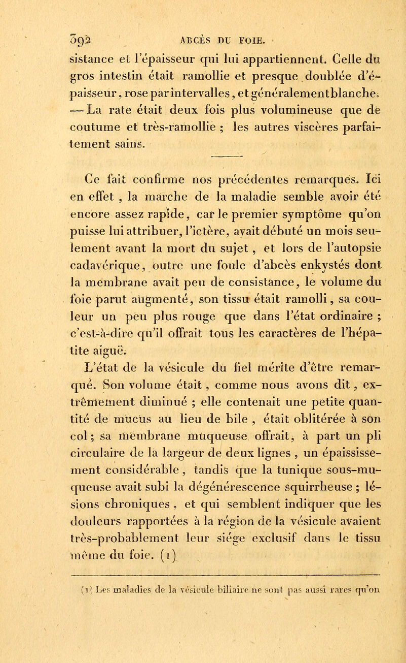 sistance et l'épaisseur qui lui appartiennent. Celle du gros intestin était ramollie et presque doublée d'é*- paisseur, rose par intervalles, e t généralementblanchè, — La rate était deux fois plus volumineuse que de coutume et très-ramollie ; les autres viscères parfai- tement sains. Ce fait confirme nos précédentes remarques. Ici en effet , la marche de la maladie semble avoir été encore assez rapide, car le premier symptôme qu'on puisse lui attribuer, l'ictère, avait débuté un mois seu- lement avant la mort du sujet , et lors de l'autopsie cadavérique, outre une foule d'abcès enkystés dont la membrane avait peu de consistance, le volume du foie parut augmenté, son tissu était ramolli, sa cou- leur un peu plus rouge que dans l'état ordinaire ; c'est-à-dire qu'il offrait tous les caractères de l'hépa- tite aiguë. L'état de la vésicule du fiel mérite d'être remar- qué. Son volume était, comme nous avons dit, ex- trêmement diminué ; elle contenait une petite quan- tité de mucus au lieu de bile , était oblitérée à son col; sa membrane muqueuse offrait, à part un pli circulaire de la largeur de deux lignes , un épaississe- ment considérable, tandis que la tunique sous-mu- queuse avait subi la dégénérescence squirrheuse ; lé- sions chroniques , et qui semblent indiquer que les douleurs rapportées à la région de la vésicule avaient très-probablement leur siège exclusif dans le tissu même du foie, (i) (i^ Les maladies do ]a vosieule biliaire ne sou( pas aussi rares qu'on