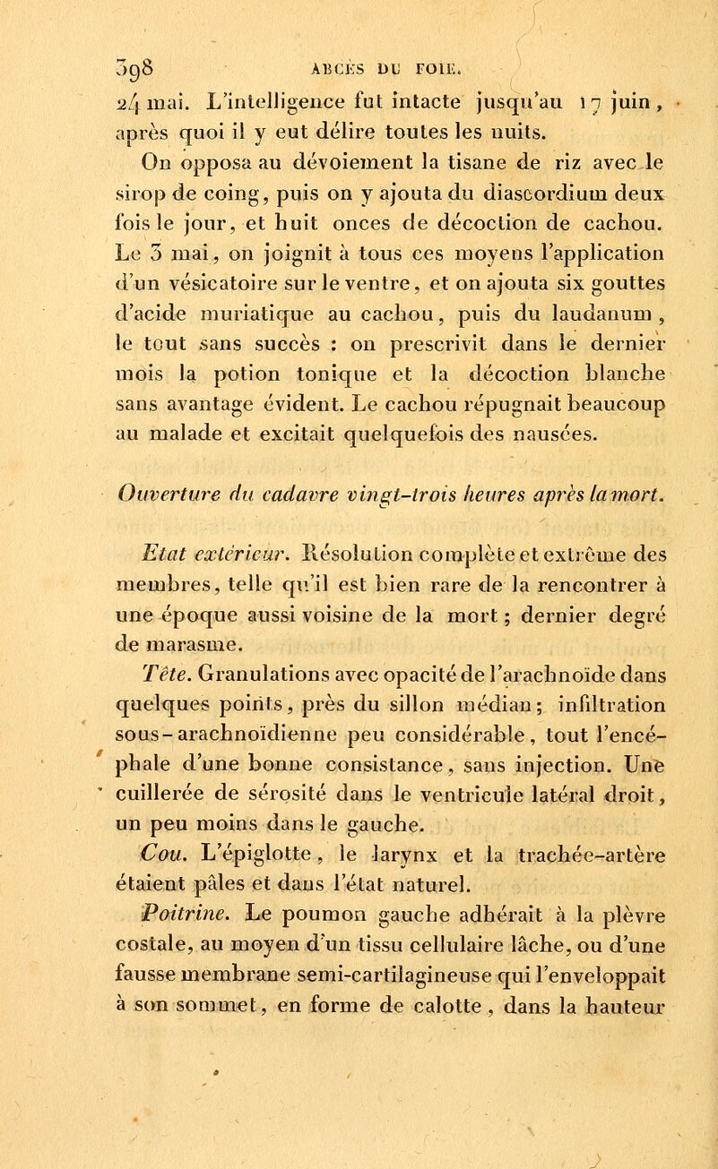098 ÀBCKS DU FOllw :24ina5. L'intelligence fut intacte jusqu'au 1 n juin , après quoi il y eut délire toutes les nuits. On opposa au dévoiement la tisane de riz avec le sirop de coing, puis on y ajouta du diascordium deux fois le jour, et huit onces de décoction de cachou. Le 3 mai, on joignit à tous ces moyens l'application d'un vésicatoire sur le ventre, et on ajouta six gouttes d'acide muriatique au cachou, puis du laudanum , le tout sans succès : on prescrivit dans le dernier mois la potion tonique et la décoction blanche sans avantage évident. Le cachou répugnait beaucoup au malade et excitait quelquefois des nausées. Ouverture du cadavre vingt-trois heures après la mort. Etat extérieur. Résolution complète et extrême des membres, telle qu'il est bien rare de la rencontrer à une époque aussi voisine de la mort ; dernier degré de marasme. Tête. Granulations avec opacité de l'arachnoïde dans quelques points, près du sillon médian; infiltration sous-arachnoidienne peu considérable, tout l'encé- phale d'une bonne consistance, sans injection. Une cuillerée de sérosité dans le ventricule latéral droit, un peu moins dans le gauche. Cou. L'épiglotte, le larynx et la trachée-artère étaient pâles et dans l'état naturel. Poitrine. Le poumon gauche adhérait à la plèvre costale, au moyen d'un tissu cellulaire lâche, ou d'une fausse membrane semi-cartilagineuse qui l'enveloppait à son sommet, en forme de calotte , dans la hauteur