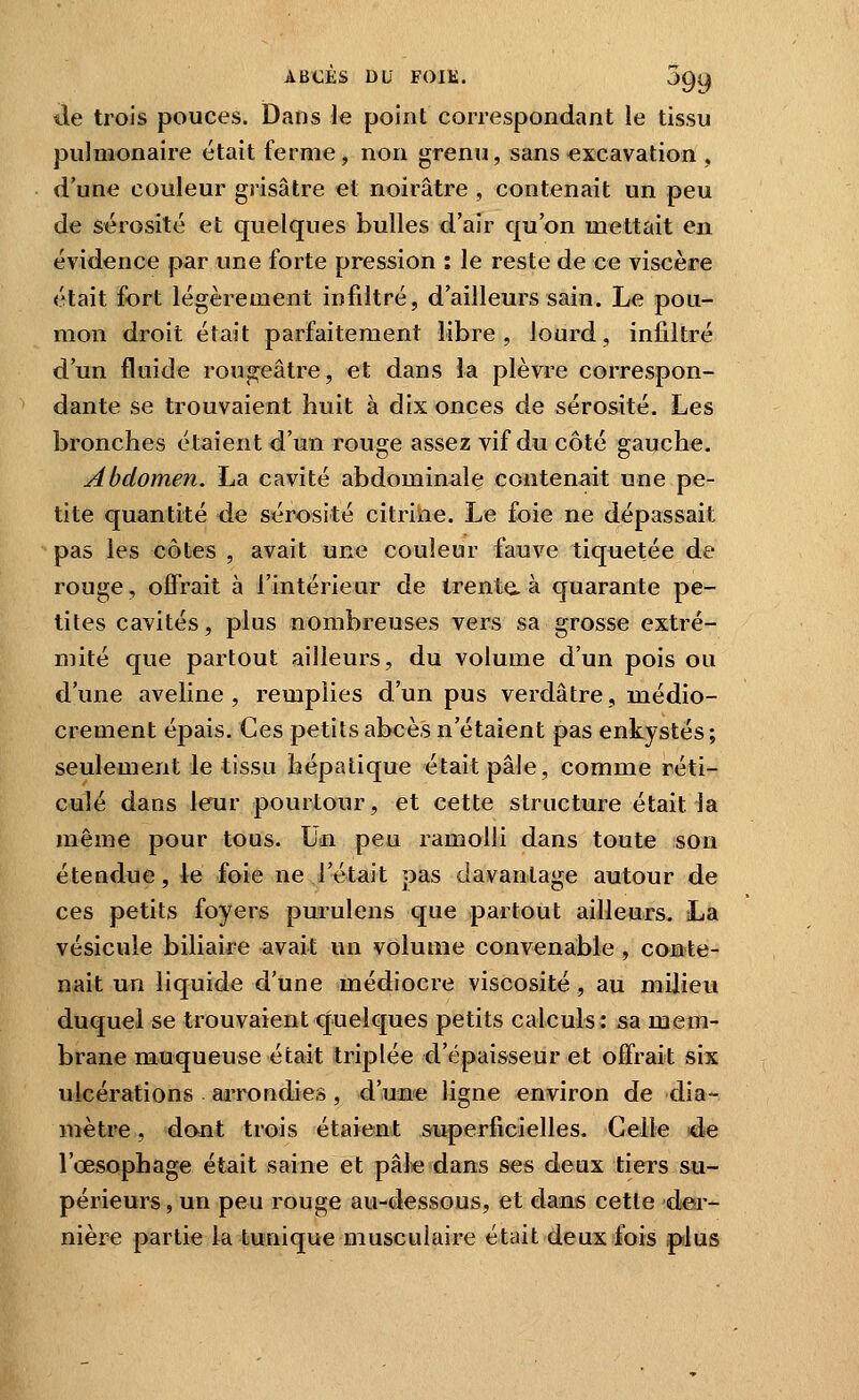 tle trois pouces. Dans le point correspondant le tissu pulmonaire était ferme, non grenu, sans excavation , d'une couleur grisâtre et noirâtre , contenait un peu de sérosité et quelques bulles d'air qu'on mettait en évidence par une forte pression : le reste de ce viscère était fort légèrement infdtré, d'ailleurs sain. Le pou- mon droit était parfaitement libre, lourd, infiltré d'un fluide rougeâtre, et dans la plèvre correspon- dante se trouvaient huit à dix onces de sérosité. Les bronches étaient d'un rouge assez vif du côté gauche. Abdomen. La cavité abdominale contenait une pe- tite quantité de sérosité citrine. Le foie ne dépassait pas les côtes , avait une couleur fauve tiquetée de rouge, offrait à l'intérieur de trente, à quarante pe- tites cavités, plus nombreuses vers sa grosse extré- mité que partout ailleurs, du volume d'un pois ou d'une aveline, remplies d'un pus verdâtre, médio- crement épais. Ces petits abcès n'étaient pas enkystés; seulement le tissu hépatique était pâle, comme réti- culé dans leur pourtour, et cette structure était la même pour tous. Un peu ramolli dans toute son étendue, le foie ne l'était pas davantage autour de ces petits foyers purulens que partout ailleurs. La vésicule biliaire avait un volume convenable, conte- nait un liquide d'une médiocre viscosité, au milieu duquel se trouvaient xjnelques petits calculs : sa mem- brane muqueuse était triplée d'épaisseur et offrait six ulcérations aiTondies, d'unfe ligne environ de dia- mètre , dont trois étaient superficielles. Celle d-e l'œsophage était saine et pâl« dans ses deux tiers su- périeurs, un peu rouge au-dessous, et dans cette der- nière partie la tunique musculaire était deux fois plus