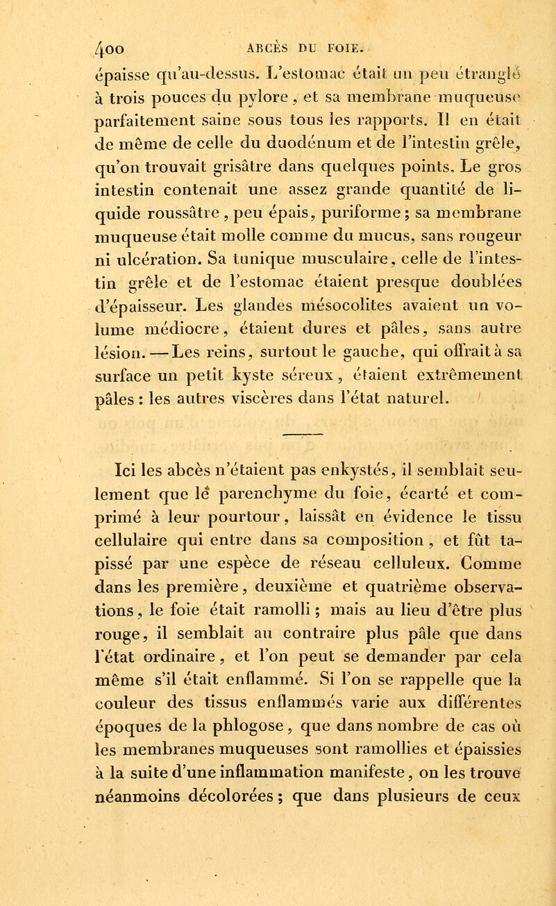 épaisse qu'au-dessus. L'estomac était un peu étranglé à trois pouces du pylore, et sa membrane muqueuse parfaitement saine sous tous les rapports. Il en était de même de celle du duodénum et de l'intestin grêle, qu'on trouvait grisâtre dans quelques points. Le gros intestin contenait une assez grande quantité de li- quide roussâtre , peu épais, puriforme; sa membrane muqueuse était molle comme du mucus, sans rougeur ni ulcération. Sa tunique musculaire, celle de l'intes- tin grêle et de l'estomac étaient presque doublées d'épaisseur. Les glandes mésocolites avaient un vo- lume médiocre, étaient dures et pâles, sans autre lésion.—Les reins, surtout le gauche, qui offraità sa surface un petit kyste séreux, étaient extrêmement pâles : les autres viscères dans l'état naturel. ' Ici les abcès n'étaient pas enkystés, il semblait seu- lement que le parenchyme du foie, écarté et com- primé à leur pourtour, laissât en évidence le tissu cellulaire qui entre dans sa composition , et fût ta- pissé par une espèce de réseau celluleux. Comme dans les première, deuxième et quatrième observa- tions , le foie était ramolli ; mais au lieu d'être plus rouge, il semblait au contraire plus pâle que dans l'état ordinaire, et l'on peut se demander par cela même s'il était enflammé. Si l'on se rappelle que la couleur des tissus enflammés varie aux diflerentes époques de la phlogose, que dans nombre de cas où les membranes muqueuses sont ramolHes et épaissies à la suite d'une inflammation manifeste, on les trouve néanmoins décolorées ; que dans plusieurs de ceux