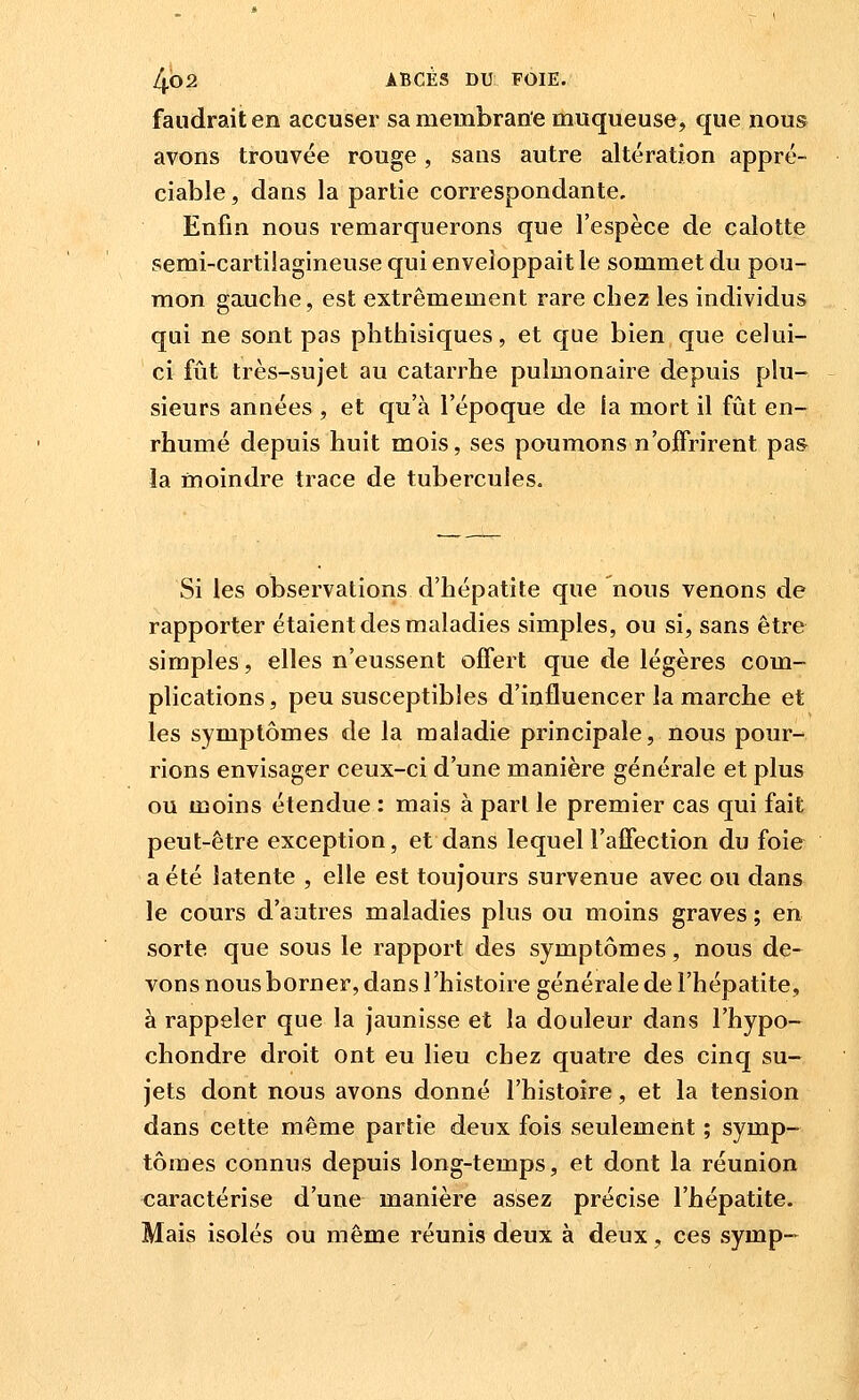 faudrait en accuser sa membrane muqueuse, que nous avons trouvée rouge, saus autre altération appré- ciable , dans la partie correspondante. Enfin nous remarquerons que l'espèce de calotte semi-cartilagineuse qui enveloppait le sommet du pou- mon gauche, est extrêmement rare chez les individus qui ne sont pas phthisiques, et que bien que celui- ci fût très-sujet au catarrhe pulmonaire depuis plu- sieurs années , et qu'à l'époque de fa mort il fût en- rhumé depuis huit mois, ses poumons n'offrirent pas la moindre trace de tubercules. Si les observations d'hépatite que nous venons de rapporter étaient des maladies simples, ou si, sans être simples, elles n'eussent offert que de légères com- plications , peu susceptibles d'influencer la marche et les symptômes de la maladie principale, nous pour- rions envisager ceux-ci d'une manière générale et plus ou moins étendue : mais à pari le premier cas qui fait peut-être exception, et dans lequel l'affection du foie a été latente , elle est toujours survenue avec ou dans le cours d'autres maladies plus ou moins graves ; en sorte que sous le rapport des symptômes, nous de- vons nous borner, dans l'histoire générale de l'hépatite, à rappeler que la jaunisse et la douleur dans l'hypo- chondre droit ont eu lieu chez quatre des cinq su- jets dont nous avons donné l'histoire, et la tension dans cette même partie deux fois seulement ; symp- tômes connus depuis long-temps, et dont la réunion caractérise d'une manière assez précise l'hépatite. Mais isolés ou même réunis deux à deux, ces symp-