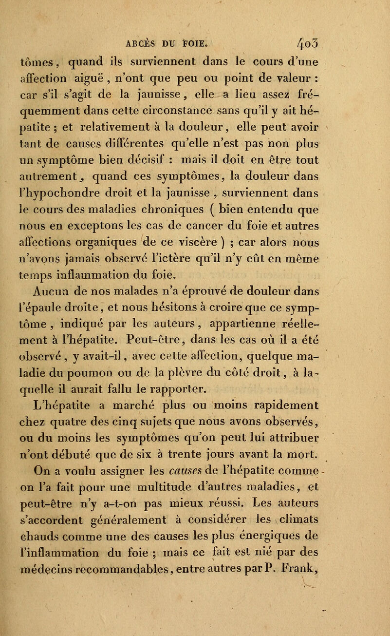 tomes, quand ils surviennent dans le cours d'une affection aiguë, n'ont que peu ou point de valeur : car s'il s'agit de la jaunisse, elle a lieu assez fré- quemment dans cette circonstance sans qu'il y ait hé- patite ; et relativement à la douleur, elle peut avoir tant de causes différentes qu'elle n'est pas non plus un symptôme bien décisif : mais il doit en être tout autrement j, quand ces symptômes, la douleur dans l'hypochondre droit et la jaunisse , surviennent dans le cours des maladies chroniques ( bien entendu que nous en exceptons les cas de cancer du foie et autres affections organiques de ce viscère ) ; car alors nous n'avons jamais observé l'ictère qu'il n'y eût en même temps inflammation du foie. Aucun de nos malades n'a éprouvé de douleur dans l'épaule droite, et nous hésitons à croire que ce symp- tôme , indiqué par les auteurs, appartienne réelle- ment à l'hépatite. Peut-être, dans les cas où il a été observé , y avait-il, avec cette affection, quelque ma- ladie du poumon ou de la plèvre du côté droit, à la- quelle il aurait fallu le rapporter. L'hépatite a marché plus ou moins rapidement chez quatre des cinq sujets que nous avons observés, ou du moins les symptômes qu'on peut lui attribuer n'ont débuté que de six à trente jours avant la mort. On a voulu assigner les causes de l'hépatite comme on l'a fait pour une multitude d'autres maladies, et peut-être n'y a-t-on pas mieux réussi. Les auteurs s'accordent généralement à considérer les climats chauds comme une des causes les plus énergiques de l'inflammation du foie ; mais ce fait est nié par des médecins recommandables, entre autres par P. Frank,