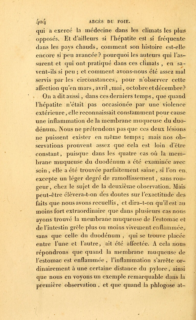qui a exercé la médecine dans les climats les pîug; opposés. Et d'ailleurs si l'hépatite esl si fréquente dans les pays chauds, comment son histoire est-elle encore si peu avancée ? pourquoi les auteurs qui l'as- surent et qui ont pratiqué dans ces climats , en sa- vent-ils si peu ; et comment avons-nous été assez mal servis par les circonstances, pour n'observer cette affection qu'en mars, avril ,mai, octobre et décembre? ' . On a dit aussi, dans ces derniers temps, que quand l'hépatite n'était pas occasionée par une violence extérieure, elle reconnaissait constamment pour cause une inflammation de la membrane muqueuse du duo- dénum. Nous ne prétendons pas que ces deux lésions ne puissent exister en même temps; mais nos ob- servations prouvent assez que cela est loin d'être constant, puisque dans les quatre cas où la mem- brane muqueuse du duodénum a été examinée avec soin, elle a été trouvée parfaitement saine, si l'on en^ excepte un léger degré de ramollissement, sans rou- geur, chez le sujet de la deuxième observation. Mais peut-être élèvera-t-on des doutes sur l'exactitude des faits que nous avons recuellis, et dira-t-on qu'il est au moins fort extraordinaire que dans plusieurs cas nous ayons trouvé la membrane muqueuse de l'estomac et de l'intestin grêle plus ou moins vivement enflammée^ sans que celle du duodénum , qui se trouve placée entre l'une et l'autre, ait été afifectée. A cela nous répondrons que quand la membrane muqueuse de l'estomac est enflammée, l'inflammation s'arrête or- dinairement à une certaine distance du pylore, ainsi que nous en voyons un exemple remarquable dans la première observation , et que quand la phlogose at-