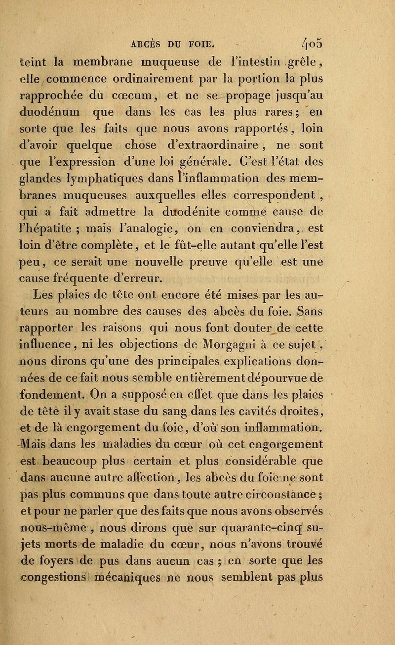 teint la membrane muqueuse de l'intestin grêle, elle commence ordinairement par la portion la plus rapprochée du cœcum, et ne se propage jusqu'au duodénum que dans les cas les plus rares ; en sorte que les faits que nous avons rapportés, loin d'avoir quelque chose d'extraordinaire , ne sont que l'expression d'une loi générale. C'est l'état des glandes lymphatiques dans l'inflammation des mem- branes muqueuses auxquelles elles correspondent , qui a fait admettre la duodénite comme cause de l'hépatite ; mais l'analogie, on en conviendra, est loin d'être complète, et le fût-elle autant qu'elle l'est peu, ce serait une nouvelle preuve qu'elle est une cause fréquente d'erreur. Les plaies de tête ont encore été mises par les au- teurs au nombre des causes des abcès du foie. Sans rapporter les raisons qui nous font douter de cette influence, ni les objections de Morgagni à ce sujet , nous dirons qu'une des principales explications don- nées de ce fait nous semble entièrement dépourvue de fondement. On a supposé en eflet que dans les plaies de tête il y avait stase du sang dans les cavités droites, et de là engorgement du foie, d'où son inflammation. Mais dans les maladies du cœur où cet engorgement est beaucoup plus certain et plus considérable que dans aucune autre affection, les abcès du foie ne sont pas plus communs que dans toute autre circonstance ; et pour ne parler que des faits que nous avons observés nous-même , nous dirons que sur quarante-cinq su- jets morts de maladie du cœur, nous n'avons trouvé de foyers de pus dans aucun cas ; en sorte que les congestions mécaniques ne nous semblent pas plus