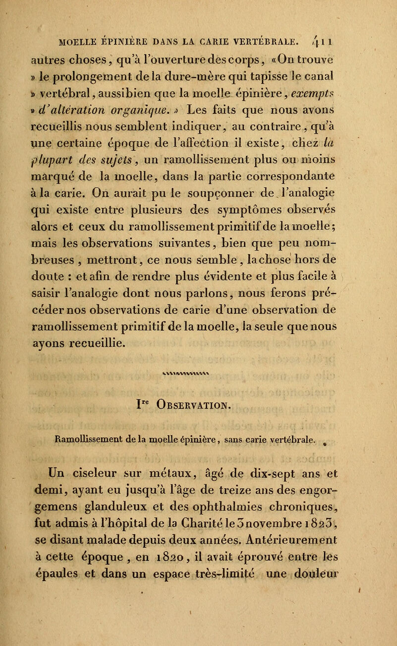 autres choses, qu 'à l'ouverture des c orps, « On trouve » le prolongement delà dure-mère qui tapisse le canal » vertébral, aussibien que la moelle épinière, exempts » d'altération organique. >> Les faits que nous avons recueillis nous semblent indiquer, au contraire, qu'à une certaine époque de l'affection il existe, cHez la plupart des sujets, un ramollissement plus ou moins marqué de la moelle, dans la partie correspondante à la carie. On aurait pu le soupçonner dej'analogie qui existe entre plusieurs des symptômes observés alors et ceux du ramollissement primitif de la moelle; mais les observations suivantes, bien que peu nom- breuses , mettront, ce nous semble , lachose hors de doute : et afin de rendre plus évidente et plus facile à saisir l'analogie dont nous parlons, nous ferons pré- céder nos observations de carie d'une observation de ramollissement primitif de la moelle, la seule que nous ayons recueillie. WV\* IW>(VV\IVVV\ I Observation. Ramollissement de la moelle épinière, sans carie vertébrale. Un ciseleur sur métaux, âgé de dix-sept ans et demi, ayant eu Jusqu'à l'âge de treize ans des engor- gemens glanduleux et des ophthalmies chroniques, fut admis à l'hôpital de la Charité le 5novembre 1820, se disant malade depuis deux années. Antérieurement à cette époque , en 1820, il avait éprouvé entre les épaules et dans un espace très-limité une douleur