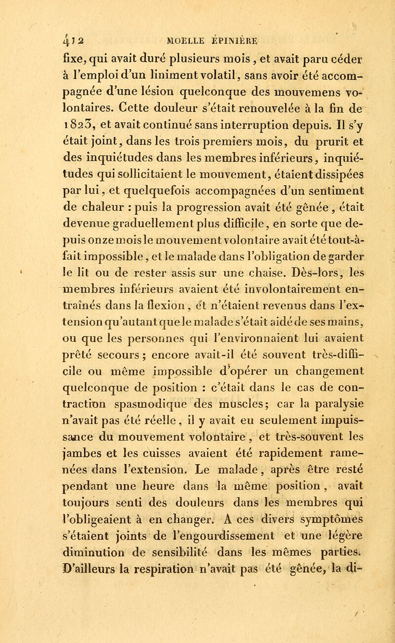 fixe, qui avait duré plusieurs mois, et avait paru céder à l'emploi d'un liniment volatil, sans avoir été accom- pagnée d'une lésion quelconque des mouvemens vo- lontaires. Cette douleur s'était renouvelée à la fin de 1820, et avait continué sans interruption depuis. Il s'y était joint, dans les trois premiers mois, du prurit et des inquiétudes dans les membres inférieurs, inquié- tudes qui sollicitaient le mouvement, étaient dissipées par lui, et quelquefois accompagnées d'un sentiment de chaleur : puis la progression avait été gênée , était devenue graduellement plus difficile, en sorte que de- puis onzemoisle mouvement volontaire avait été tout-à- fait impossible, et le malade dans l'obligation de garder le lit ou de rester assis sur une chaise. Dès-lors, les membres inférieurs avaient été involontairement en- traînés dans la flexion , et n'étaient revenus dans l'ex- tension qu'autant que le malade s'était aidé de ses mains, ou que les personnes qui l'environnaient lui avaient prêté secours ; encore avait-il été souvent très-diffi- cile ou même impossible d'opérer un changement quelconque de position : c'était dans le cas de con- traction spasmodique des muscles; car la paralysie n'avait pas été réelle, il y avait eu seulement impuis- sajice du mouvement volontaire, et très-souvent les jambes et les cuisses avaient été rapidement rame- nées dans l'extension. Le malade, après être resté pendant une heure dans la même position , avait toujours senti des douleurs dans les membres qui l'obligeaient à en changer. A ces divers symptômes s'étaient joints de l'engourdissement et une légère diminution de sensibilité dans les mêmes parties. D'ailleurs la respiration n'avait pas été gênée, la di-