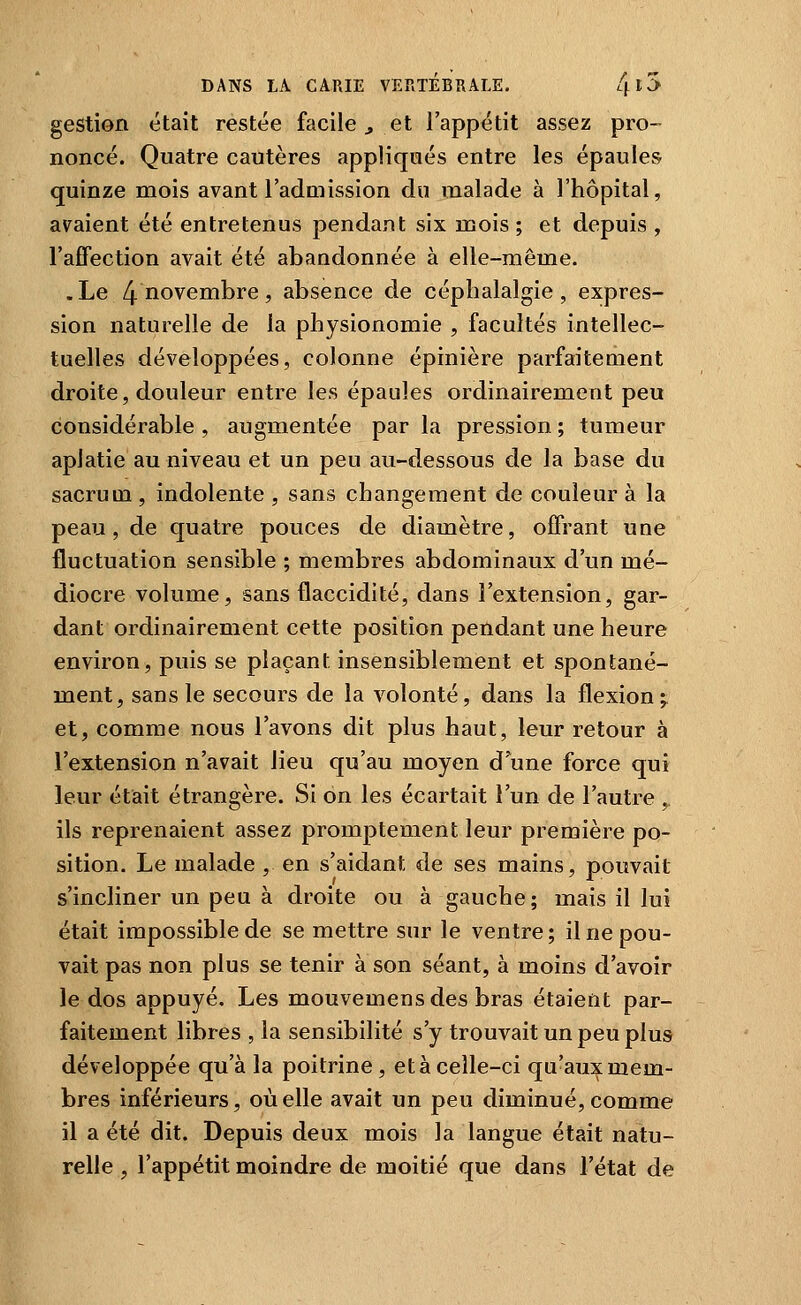 gestion était restée facile j, et l'appétit assez pro- noncé. Quatre cautères appliqués entre les épaules quinze mois avant l'admission du malade à l'hôpital, avaient été entretenus pendant six mois ; et depuis , l'afTection avait été abandonnée à elle-même. .Le 4 novembre, absence de céphalalgie, expres- sion naturelle de la physionomie , facultés intellec- tuelles développées, colonne épinière parfaitement droite, douleur entre les épaules ordinairement peu considérable , augmentée par la pression ; tumeur aplatie au niveau et un peu au-dessous de la base du sacrum , indolente , sans changement de couleur à la peau, de quatre pouces de diamètre, offrant une fluctuation sensible ; membres abdominaux d'un mé- diocre volume, sans flaccidité, dans l'extension, gar- dant ordinairement cette position pendant une heure environ, puis se plaçant insensiblement et spontané- ment, sans le secours de la volonté, dans la flexion ; et, comme nous l'avons dit plus haut, leur retour à l'extension n'avait lieu qu'au moyen d^une force qui leur était étrangère. Si on les écartait l'un de l'autre , ils reprenaient assez promptement leur première po- sition. Le malade , en s'aidant de ses mains, pouvait s'incliner un peu à droite ou à gauche; mais il lui était impossible de se mettre sur le ventre ; il ne pou- vait pas non plus se tenir à son séant, à moins d'avoir le dos appuyé. Les mouvemens des bras étaient par- faitement libres , la sensibilité s'y trouvait un peu plus développée qu'à la poitrine , et à celle-ci qu'aux mem- bres inférieurs, où elle avait un peu cHminué, comme il a été dit. Depuis deux mois la langue était natu- relle , l'appétit moindre de moitié que dans l'état de