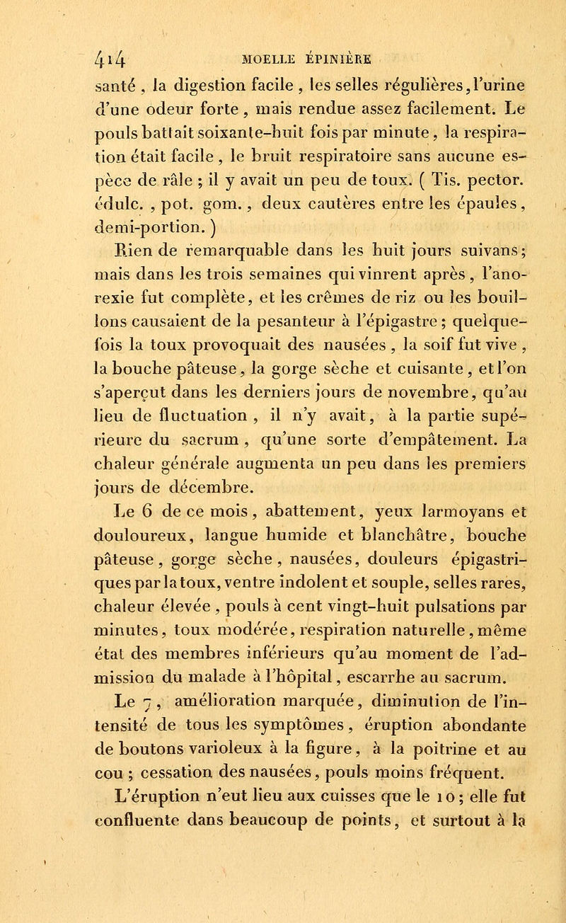 santé , la digestion facile , les selles régulières, l'urine d'une odeur forte, mais rendue assez facilement. Le pouls bati ait soixanle-huit fois par minute, la respira- lion était facile, le bruit respiratoire sans aucune es- pèce de râle ; il y avait un peu de toux. ( Tis. pector. édulc. , pot. gom., deux cautères entre les épaules, demi-portion. ) Bien de remarquable dans les huit jours suivans; mais dans les trois semaines qui vinrent après, l'ano- rexie fut complète, et les crèmes de riz ou les bouil- lons causaient de la pesanteur à l'épigastre ; quelque- fois la toux provoquait des nausées , la soif fut vive , la bouche pâteuse, la gorge sèche et cuisante, et l'on s'aperçut dans les derniers jours de novembre, qu'avi lieu de fluctuation, il n'y avait, à la partie supé-^ rieure du sacrum , qu'une sorte d'empâtement. La chaleur générale augmenta un peu dans les premiers jours de décembre. Le 6 de ce mois, abattement, yeux larmoyans et douloureux, langue humide et blanchâtre, bouche pâteuse, gorge sèche, nausées, douleurs épigastri- ques par la toux, ventre indolent et souple, selles rares, chaleur élevée , pouls à cent vingt-huit pulsations par minutes, toux modérée, respiration naturelle,même état des membres inférieurs qu'au moment de l'ad- mission du malade à l'hôpital, escarrhe au sacrum. Le j, amélioration marquée, diminution de l'in- tensité de tous les symptômes, éruption abondante de boutons varioleux à la figure, à la poitrine et au cou ; cessation des nausées, pouls moins fréquent. L'éruption n'eut lieu aux cuisses que le i o ; elle fut confluente dans beaucoup de points, et surtout à I9