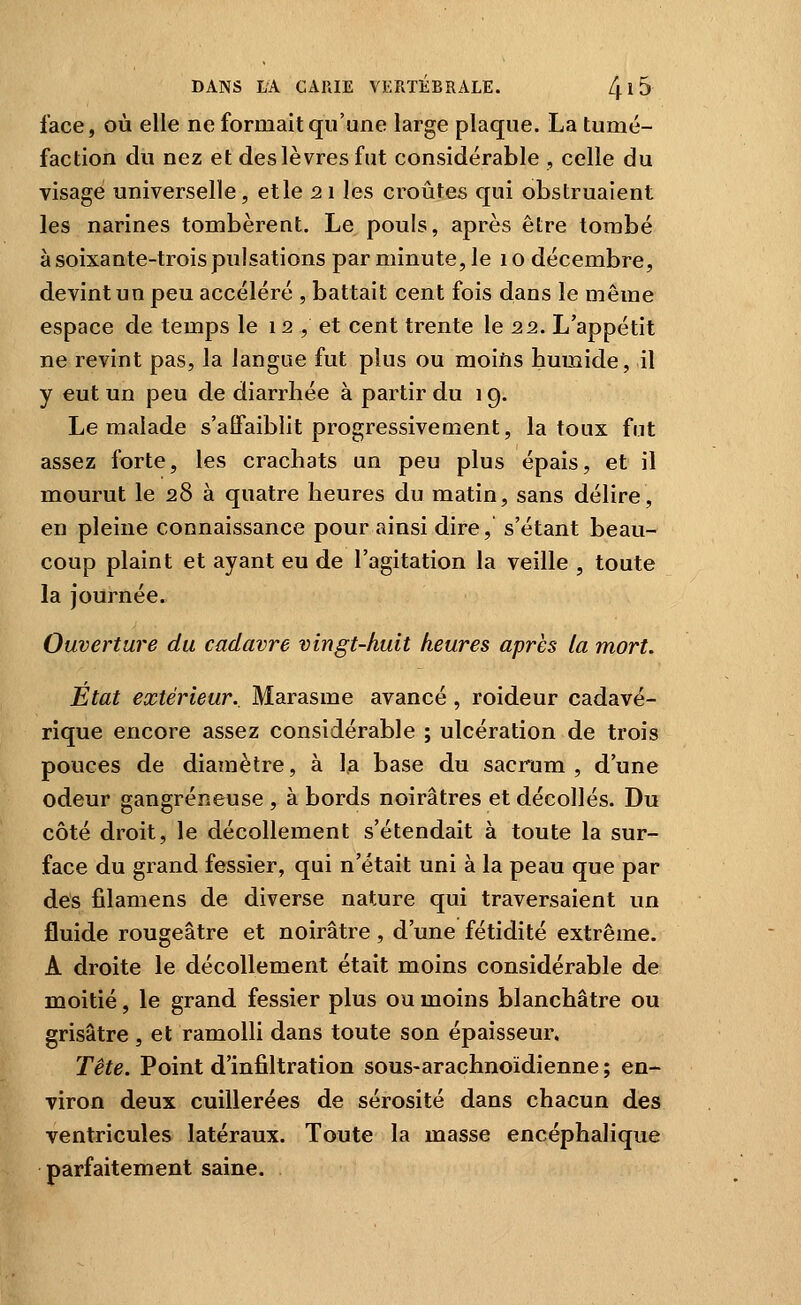 face, où elle ne formait qu'une large plaque. La tumé- faction du nez et des lèvres fut considérable , celle du visage universelle, et le 21 les croûtes qui obstruaient les narines tombèrent. Le pouls, après être tombé à soixante-trois pulsations par minute, le 1 o décembre, devint un peu accéléré , battait cent fois dans le même espace de temps le 12, et cent trente le 22. L'appétit ne revint pas, la langue fut plus ou moifis bumide, il y eut un peu de diarrhée à partir du 19. Le malade s'affaiblit progressivement, la toux fut assez forte, les crachats un peu plus épais, et il mourut le 28 à quatre heures du matin, sans délire, en pleine connaissance pour ainsi dire, s'étant beau- coup plaint et ayant eu de l'agitation la veille , toute la journée. Ouverture du cadavre vingt-huit heures après la mort. Etat extérieur.. Marasme avancé, roideur cadavé- rique encore assez considérable ; ulcération de trois pouces de diamètre, à la base du sacrum, d'une odeur gangreneuse , à bords noirâtres et décollés. Du côté droit, le décollement s'étendait à toute la sur- face du grand fessier, qui n'était uni à la peau que par des filamens de diverse nature qui traversaient un fluide rougeâtre et noirâtre, d'une fétidité extrême. A droite le décollement était moins considérable de moitié, le grand fessier plus ou moins blanchâtre ou grisâtre , et ramolli dans toute son épaisseur. Tête. Point d'infiltration sous-arachnoïdienne; en- viron deux cuillerées de sérosité dans chacun des ventricules latéraux. Toute la masse encéphalique parfaitement saine.