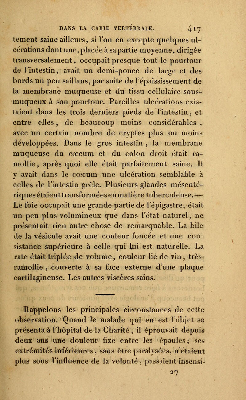tement saine ailleurs, si l'on en excepte quelques ul- cérations dont une, placée à sa partie moyenne, dirigée transversalement, occupait presque tout le pourtour de l'intestin, avait un demi-pouce de large et des bords un peu saillans, par suite de l'épaississement de la membrane muqueuse et du tissu cellulaire sous- muqueux à son pourtour. Pareilles ulcérations exis- taient dans les trois derniers pieds de l'intestin, et entre elles, de beaucoup moins considérables , avec un certain nombre de cryptes plus ou moins développées. Dans le gros intestin , la membrane muqueuse du cœcum et du colon droit était ra- mollie, après quoi elle était parfaitement saine. Il y avait dans le cœcum une ulcération semblable à celles de l'intestin grêle. Plusieurs glandes mésenté- riques étaient transformées en matière tuberculeuse.— Le foie occupait une grande partie de Fépigastre, était un peu pins volumineux que dans l'état naturel, ne présentait rien autre chose de remarquable. La bile de la vésicule avait une couleur foncée et une con- sistance supérieure à celle qui Uii est naturelle. La rate était triplée de volume, couleur lie de vin, très- ramollie , couverte à sa face externe d'une plaque cartilagineuse. Les autres viscères sains. Rajppelons les principales circonstances de cette observation. Quand lé malade qui en est l'objet se présenta à l'hôpital de la Charité , il éprouvait depuis deux ans un« douleur fixe entre les épaules; ses extrémités inférieures , sans être paralysées, n'étaient plus sous l'influence de la volonté, passaient insensi- ^7