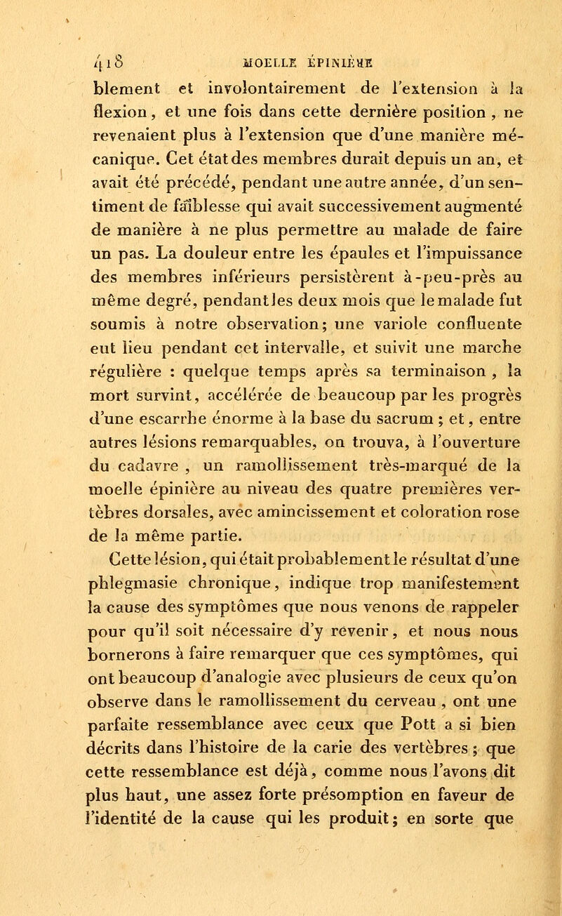 blement et involontairement de l'extension à la flexion, et une fois dans cette dernière position , ne revenaient plus à l'extension que d'une manière mé- canique. Cet état des membres durait depuis un an, et avait été précédé, pendant une autre année, d'un sen- timent de faiblesse qui avait successivement augmenté de manière à ne plus permettre au malade de faire un pas. La douleur entre les épaules et l'impuissance des membres inférieurs persistèrent à-peu-près au même degré, pendantles deux mois que le malade fut soumis à notre observation; une variole confluente eut lieu pendant cet intervalle, et suivit une marche régulière : quelque temps après sa terminaison , la mort survint, accélérée de beaucoup par les progrès d'une escarrhe énorme à la base du sacrum ; et, entre autres lésions remarquables, on trouva, à l'ouverture du cadavre , un ramollissement très-marqué de la moelle épinière au niveau des quatre premières ver- tèbres dorsales, avec amincissement et coloration rose de la même partie. Cette lésion, qui était probablement le résultat d'une plilegmasie chronique, indique trop manifestement la cause des symptômes que nous venons de rappeler pour qu'il soit nécessaire d'y revenir, et nous nous bornerons à faire remarquer que ces symptômes, qui ont beaucoup d'analogie avec plusieurs de ceux qu'on observe dans le ramollissement du cerveau , ont une parfaite ressemblance avec ceux que Pott a si bien décrits dans l'histoire de la carie des vertèbres ; que cette ressemblance est déjà, comme nous l'avons dit plus haut, une assez forte présomption en faveur de l'identité de la cause qui les produit; en sorte que