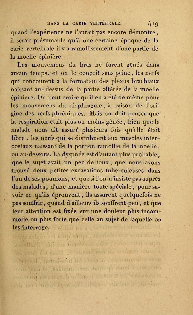 quand l'expérience ne l'aurait pas encore démontré, il serait présumable qu'à une certaine époque de la carie vertébrale il y a ramollissement d'une partie de la moelle épinière. Les mouvemens du bras ne furent gênés dans aucun temps, et on le conçoit sans peine, les nerfs qui concourent à la formation des plexus brachiaux naissant au-dessus de la partie altérée de la moelle épinière. On peut croire qu'il en a été de même pour les mouvemens du diaphragme , à raison de l'ori- gine des nerfs phréniques. Mais on doit penser que la respiration était plus ou moins gênée, bien que le malade nous ait assuré plusieurs fois qu'elle était libre , les nerfs qui se distribuent aux muscles inter- costaux naissant de la portion ramollie de la moelle, ou au-dessous. La dyspnée est d'autant plus probable, que le sujet avait un peu de toux, que nous avons 'trouvé deux petites excavations tuberculeuses dans l'un de ses poumons, et que si l'on n'insiste pas auprès des malades, d'une manière toute spéciale , pour sa- voir ce qu'ils éprouvent, ils assurent quelquefois ne pas souffrir, quand d'ailleurs ils souffrent peu, et que leur attention est fixée sur une douleur plus incom- mode ou plus forte que celle au sujet de laquelle on les interroge.