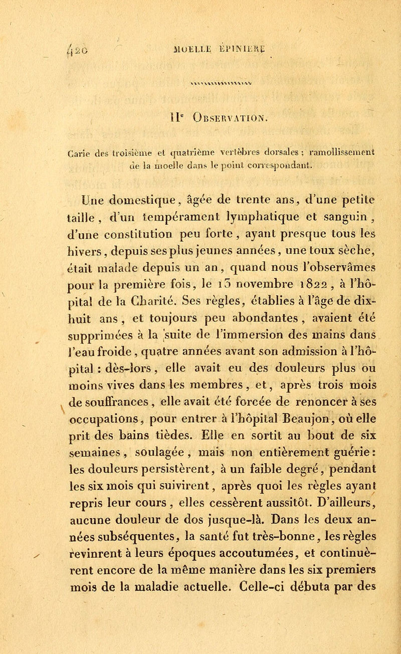 ^iiO ilUELLE ÉPlMliKi; II Observation. Carie des troisième et quatrième vertèbres dorsales ; ramollissement de la moelle dans le point con espondant. Une domestique, âgée de trente ans, d'une petite taille , d'un tempérament lymphatique et sanguin , d'une constitution peu forte , ayant presque tous les hivers, depuis ses plus jeunes années, une toux sèche, était malade depuis un an, quand nous l'observâmes pour la première fois, le i5 novembre 1822 , à l'hô- pital de la Charité. Ses règles, établies à l'âge de dix- huit ans , et toujours peu abondantes , avaient été supprimées à la 'suite de l'immersion des mains dans l'eau froide , quatre années avant son admission à l'hô- pital : dès-îors, elle avait eu des douleurs plus ou moins vives dans les membres , et, après trois mois de souffrances , elle avait été forcée de renoncer à ses occupations, pour entrer à l'hôpital Beaujon, où elle prit des bains tièdes. Elle en sortit au bout de six semaines , soulagée , mais non entièrement guérie : les douleurs persistèrent, à un faible degré, pendant les six mois qui suivirent, après quoi les règles ayant repris leur cours, elles cessèrent aussitôt. D'ailleurs, aucune douleur de dos jusque-là. Dans les deux an- nées subséquentes, la santé fut très-bonne, les règles i^evinrent à leurs époques accoutumées, et continuè- rent encore de la même manière dans les six premiers mois de la maladie actuelle. Celle-ci débuta par des