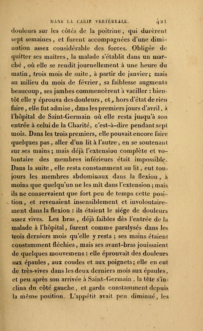 /. douleurs sur les côtés de la poitrine , qui durèrent sept semaines, et furent accompagnées d'une dimi- nution assez considérable des forces. Obligée de quitter ses maîtres, la malade s'établit dans un mar- ché , où elle se rendit journellement à une heure du matin, trois mois de suite, à partir de Janvier; mais au milieu du mois de février, sa faiblesse augmenta beaucoup, ses jambes commencèrent à vaciller : bien- tôt elle y éprouva des douleurs, et, hors d'état de rien faire, elJe fut admise, dans les premiers jours d'avril, à l'hôpital de Saint-Germain où elle resta jusqu'à son entrée à celui de la Charité, c'est-à-dire pendant sept mois. Dans les trois premiers, elle pouvait encore faire quelques pas , aller d'un lit à l'autre > en se soutenant sur ses mains; mais déjà l'extension complète et vo- lontaire des membres inférieurs était impossible. Dans la suite, elle resta constamment au lit, eut tou- jours les membres abdominaux dans la flexion, à moins que quelqu'un ne les mît dans l'extension ; mais ils ne conservaient que fort peu de temps cette posi- tion , et revenaient insensiblement et involontaire- ment dans la flexion : ils étaient le siège de douleurs assez vives. Les bras , déjà faibles dès l'entrée de la malade à l'hôpital, furent comme paralysés dans les trois derniers mois qu'elle y resta ; ses mains étaient constamment fléchies, mais ses avant-bras jouissaient de quelques mouvemens : elle éprouvait des douleurs aux épaules, aux coudes et aux poignets; elle en eut de très-vives dans les deux derniers mois aux épaules, et peu après son arrivée à Saint-Germain , la tête s'in- clina du côté gauche , et garda constamment depuis la même position = L'appétit avait peu diminué, les