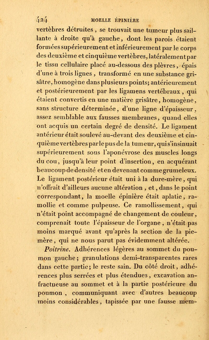 vertèbres détruites , se trouvait une tumeur plus sail- lante à droite qu'à gauche, dont les parois étaient formées supérieurement et inférieurement par le corps des deuxième et cinquième vertèbres, latéralementpar le tissu cellulaire placé au-dessous des plèvres, épais d'une à trois lignes , transformé en une substance gri- sâtre, homogène dans plusieurs points; antérieurement et postérieurement par les ligamens vertébraux , qui étaient convertis en une matière grisâtre, homogène, sans structure déterminée, d'une ligne d'épaisseur, assez semblable aux fausses membranes, quand elles ont acquis un certain degré de densité. Le ligament antérieur était soulevé au-devant des deuxième et cin- quième vertèbres parle pus de la tum eur, qui s'insinuait supérieurement sous l'aponévrose des muscles longs du cou, jusqu'à leur point d'insertion, en acquérant beaucoup de densité eten devenant commegrumeleux. Le ligament postérieur était uni à la dure-mère, qui n'offrait d'ailleurs aucune altération , et, dans le point correspondant, la moelle épinière était aplatie, ra- mollie et comme pulpeuse. Ce ramollissement, qui n'était point accompagné de changement de couleur, comprenait toute l'épaisseur de l'organe , n'était pas moins marqué avant qu'après la section de la pie- mère , qui ne nous parut pas évidemment altérée. Poitrine. Adhérences légères au sommet du pou- mon gauche ; granulations demi-transparentes rares dans cette partie ; le reste sain. Du côté droit, adhé- rences plus serrées et plus étendues, excavation an- fractueuse au sommet et à la partie postérieure du poumon , communiquant avec d'autres beaucoup moins considérables, tapissée par une fausse mem-